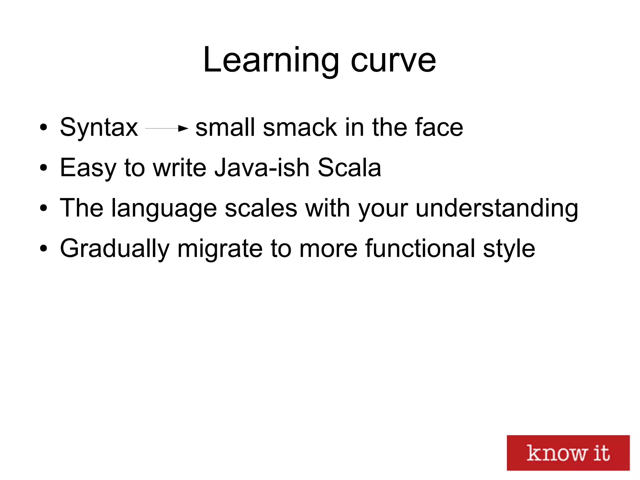 Learning curve
● Syntax small smack in the face
● Easy to write Java-ish Scala
● The language scales with your understanding
● Gradually migrate to more functional style
 