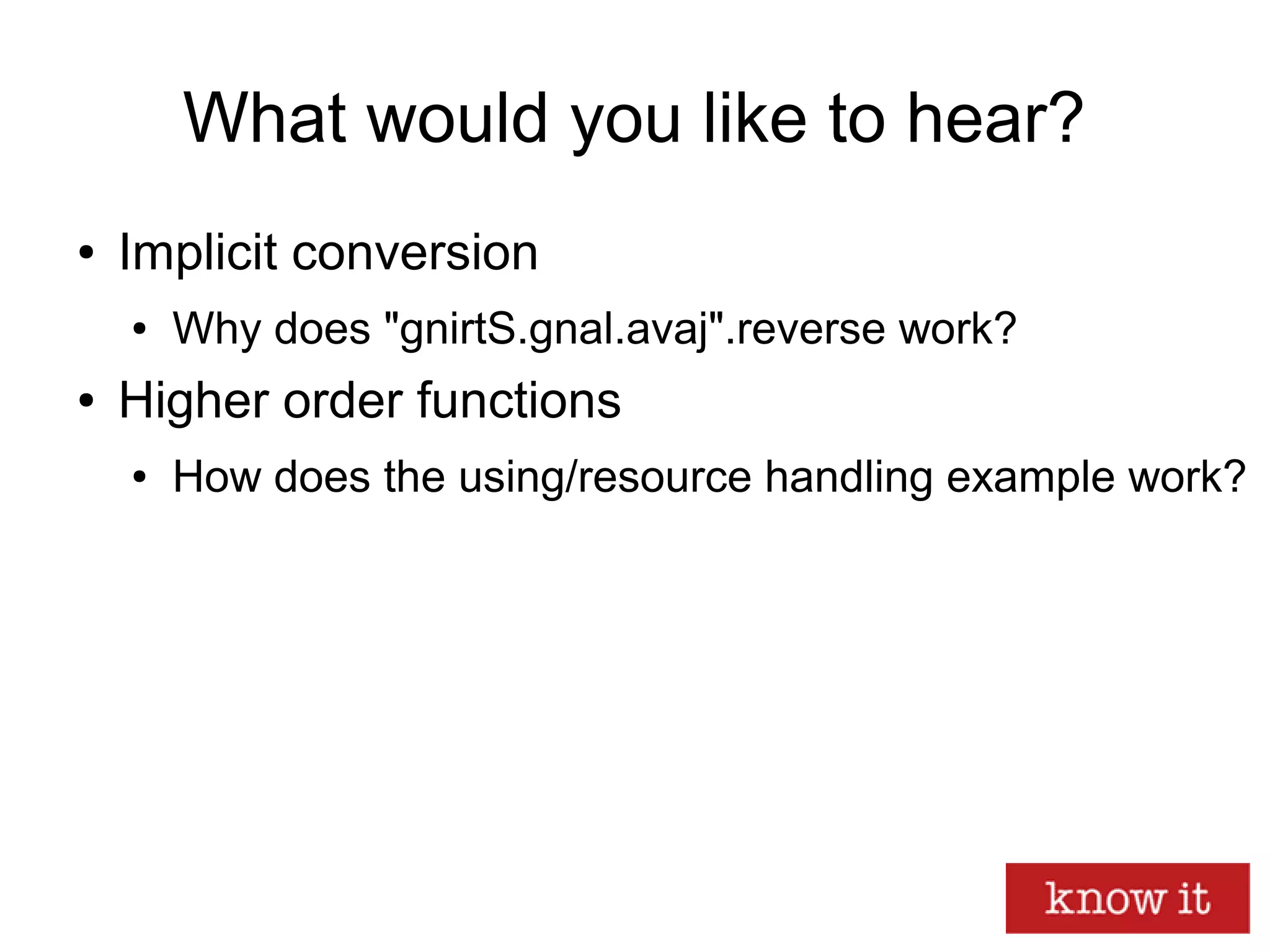 What would you like to hear?
● Implicit conversion
● Why does "gnirtS.gnal.avaj".reverse work?
● Higher order functions
● How does the using/resource handling example work?
 