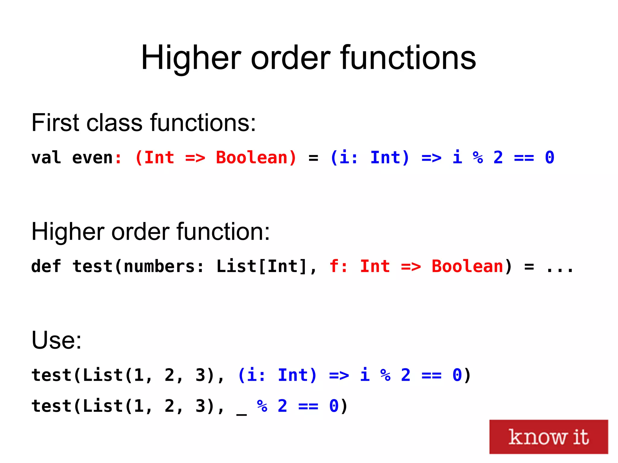 Higher order functions
First class functions:
val even: (Int => Boolean) = (i: Int) => i % 2 == 0
Higher order function:
def test(numbers: List[Int], f: Int => Boolean) = ...
Use:
test(List(1, 2, 3), (i: Int) => i % 2 == 0)
test(List(1, 2, 3), _ % 2 == 0)
 