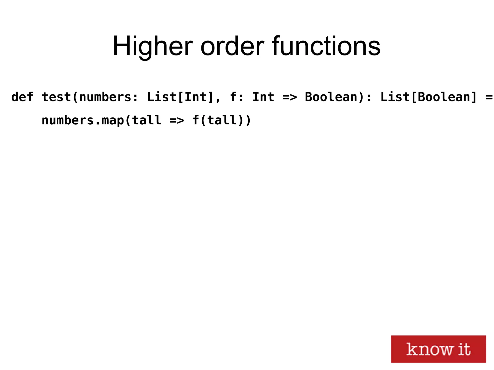 Higher order functions
def test(numbers: List[Int], f: Int => Boolean): List[Boolean] =
numbers.map(tall => f(tall))
 