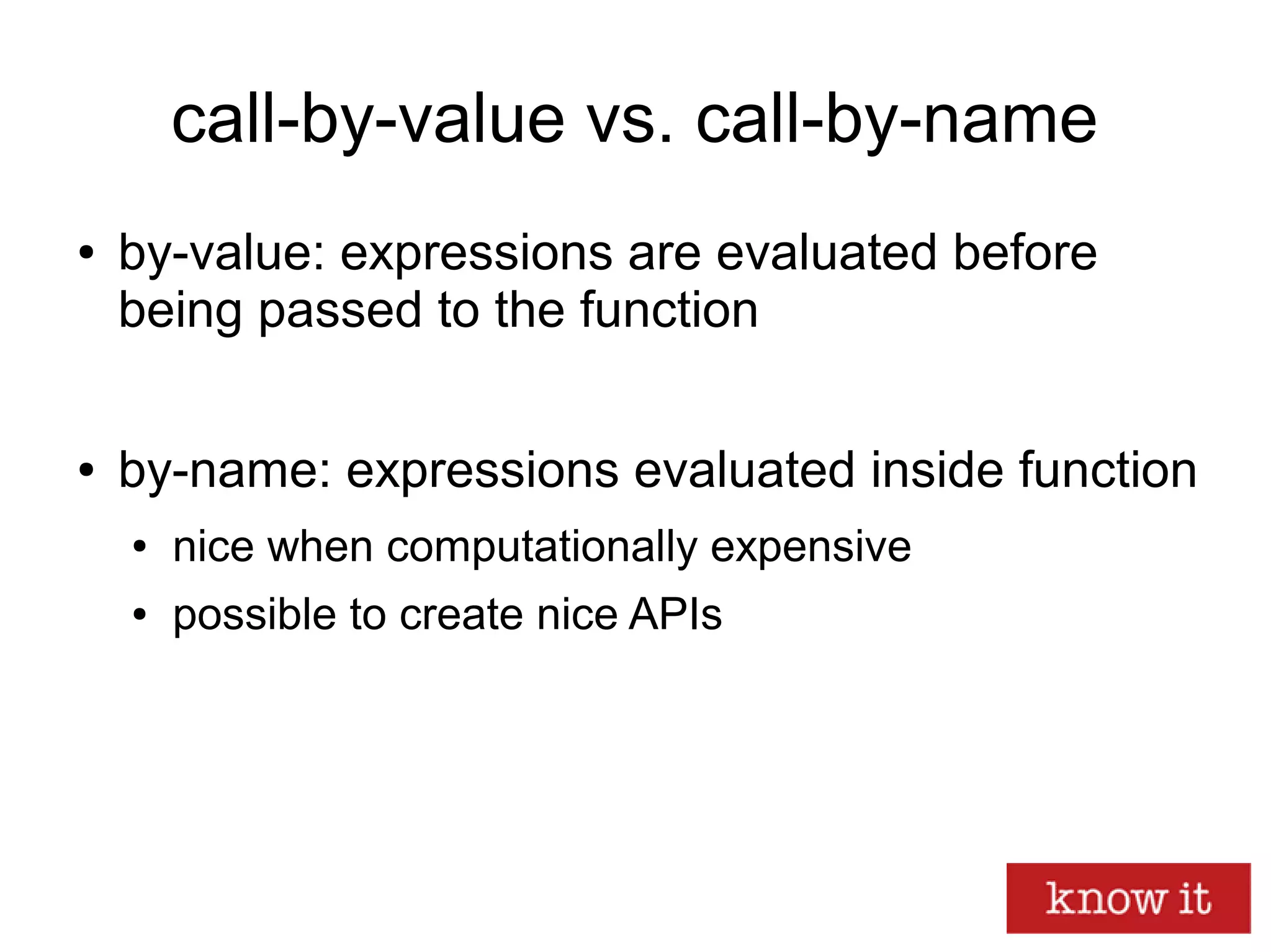 call-by-value vs. call-by-name
● by-value: expressions are evaluated before
being passed to the function
● by-name: expressions evaluated inside function
● nice when computationally expensive
● possible to create nice APIs
 