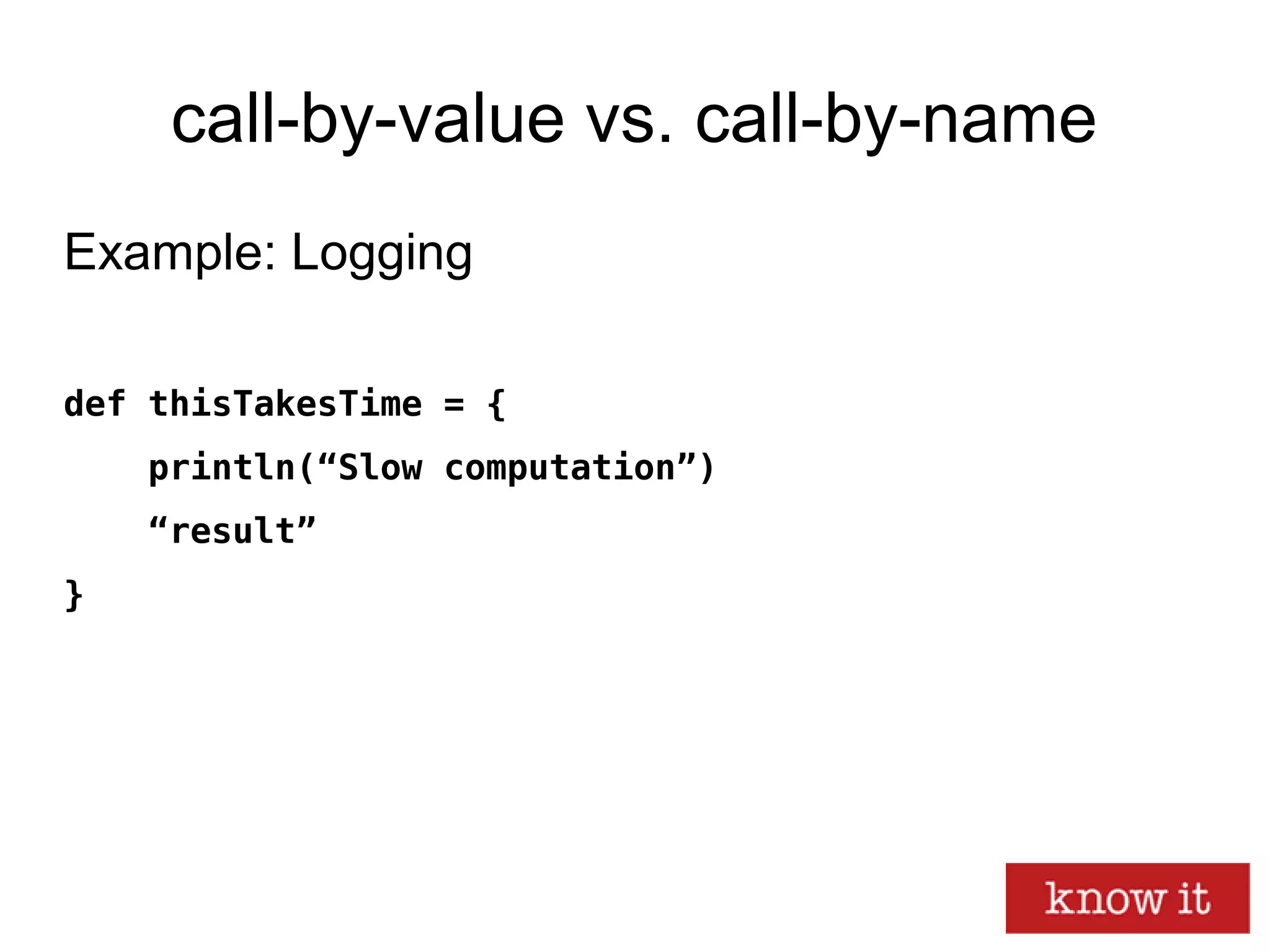 call-by-value vs. call-by-name
Example: Logging
def thisTakesTime = {
println(“Slow computation”)
“result”
}
 