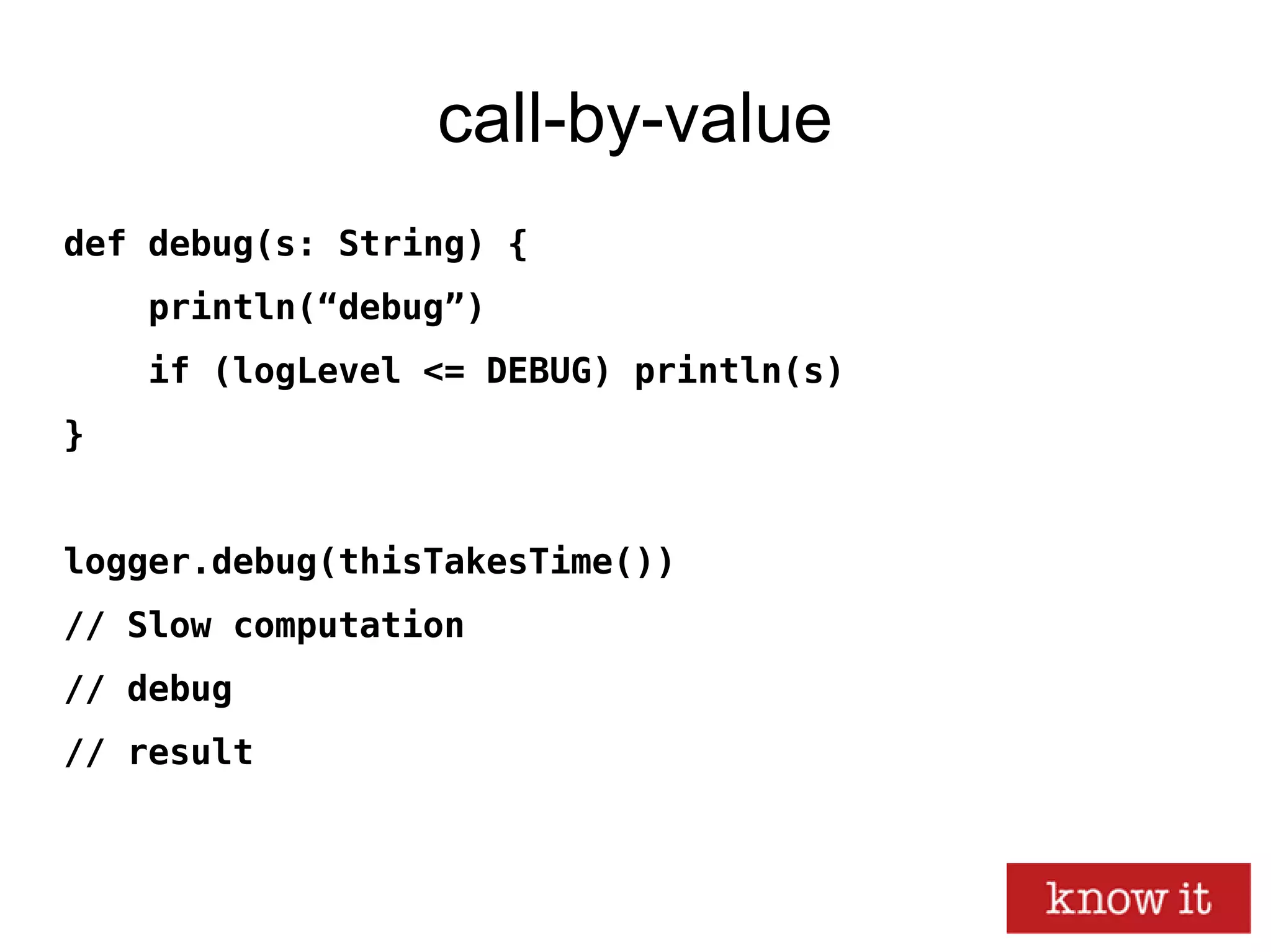 call-by-value
def debug(s: String) {
println(“debug”)
if (logLevel <= DEBUG) println(s)
}
logger.debug(thisTakesTime())
// Slow computation
// debug
// result
 