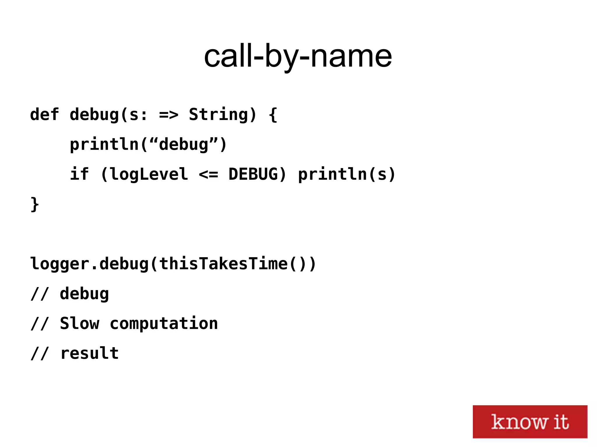 call-by-name
def debug(s: => String) {
println(“debug”)
if (logLevel <= DEBUG) println(s)
}
logger.debug(thisTakesTime())
// debug
// Slow computation
// result
 