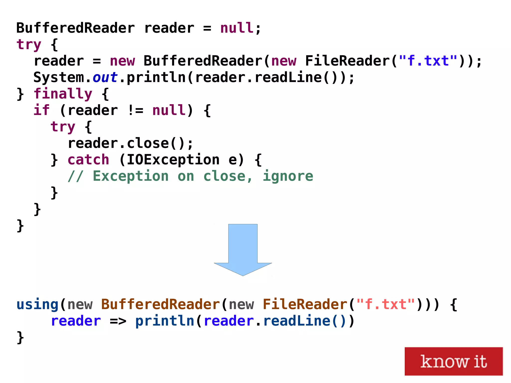 using(new BufferedReader(new FileReader("f.txt"))) {
reader => println(reader.readLine())
}
BufferedReader reader = null;
try {
reader = new BufferedReader(new FileReader("f.txt"));
System.out.println(reader.readLine());
} finally {
if (reader != null) {
try {
reader.close();
} catch (IOException e) {
// Exception on close, ignore
}
}
}
 