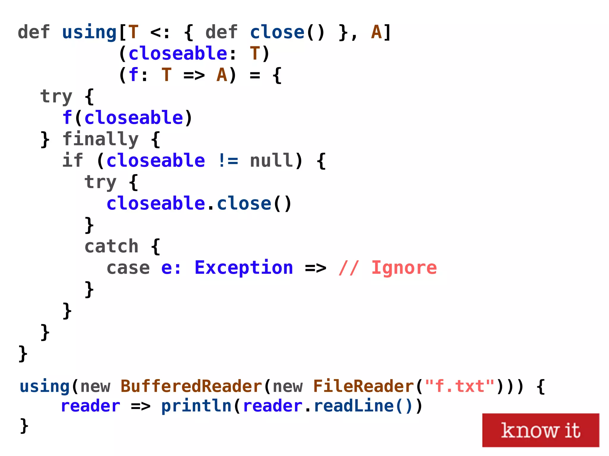 def using[T <: { def close() }, A]
(closeable: T)
(f: T => A) = {
try {
f(closeable)
} finally {
if (closeable != null) {
try {
closeable.close()
}
catch {
case e: Exception => // Ignore
}
}
}
}
using(new BufferedReader(new FileReader("f.txt"))) {
reader => println(reader.readLine())
}
 