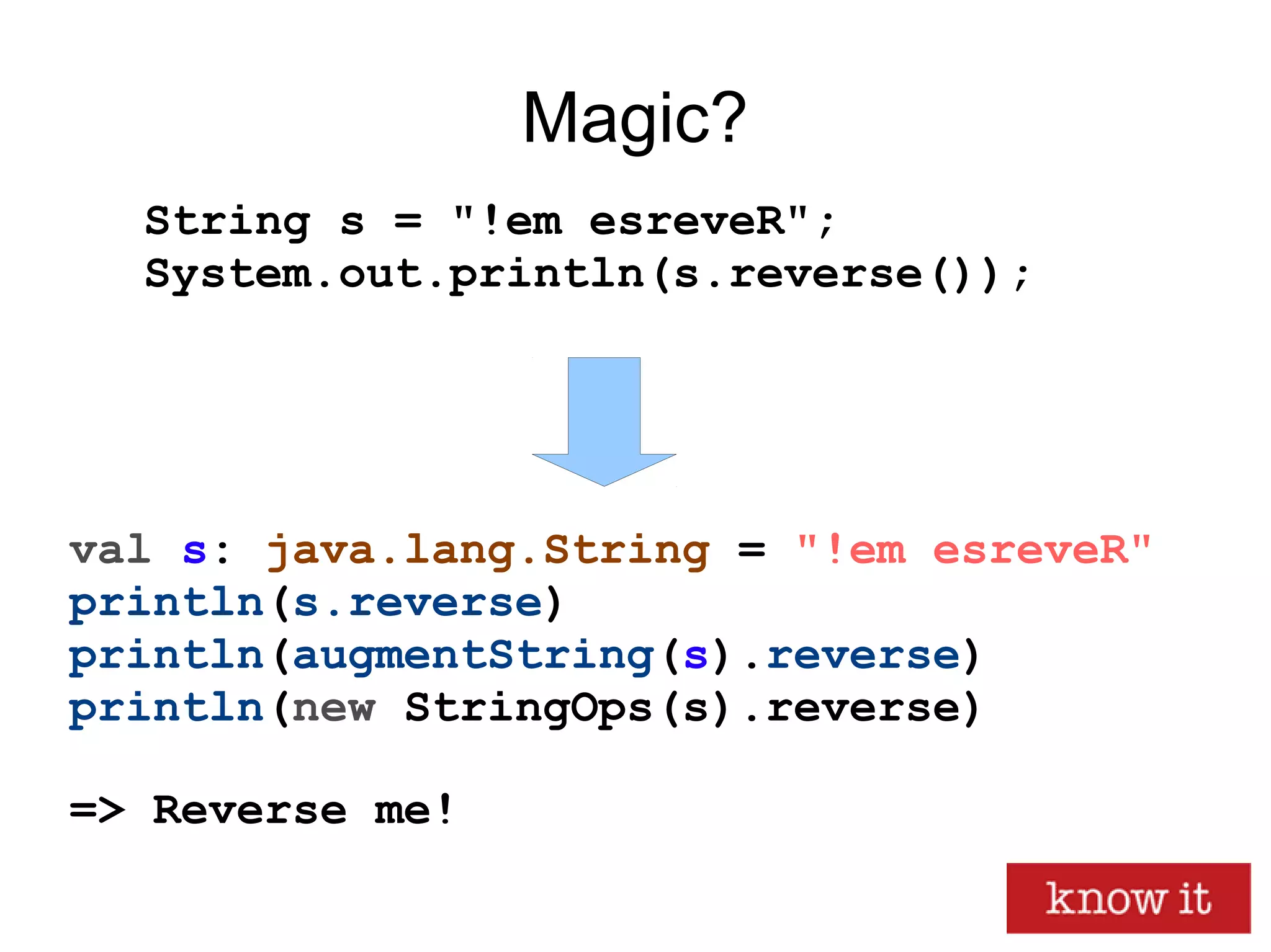 Magic?
val s: java.lang.String = "!em esreveR"
println(s.reverse)
println(augmentString(s).reverse)
println(new StringOps(s).reverse)
=> Reverse me!
String s = "!em esreveR";
System.out.println(s.reverse());
 