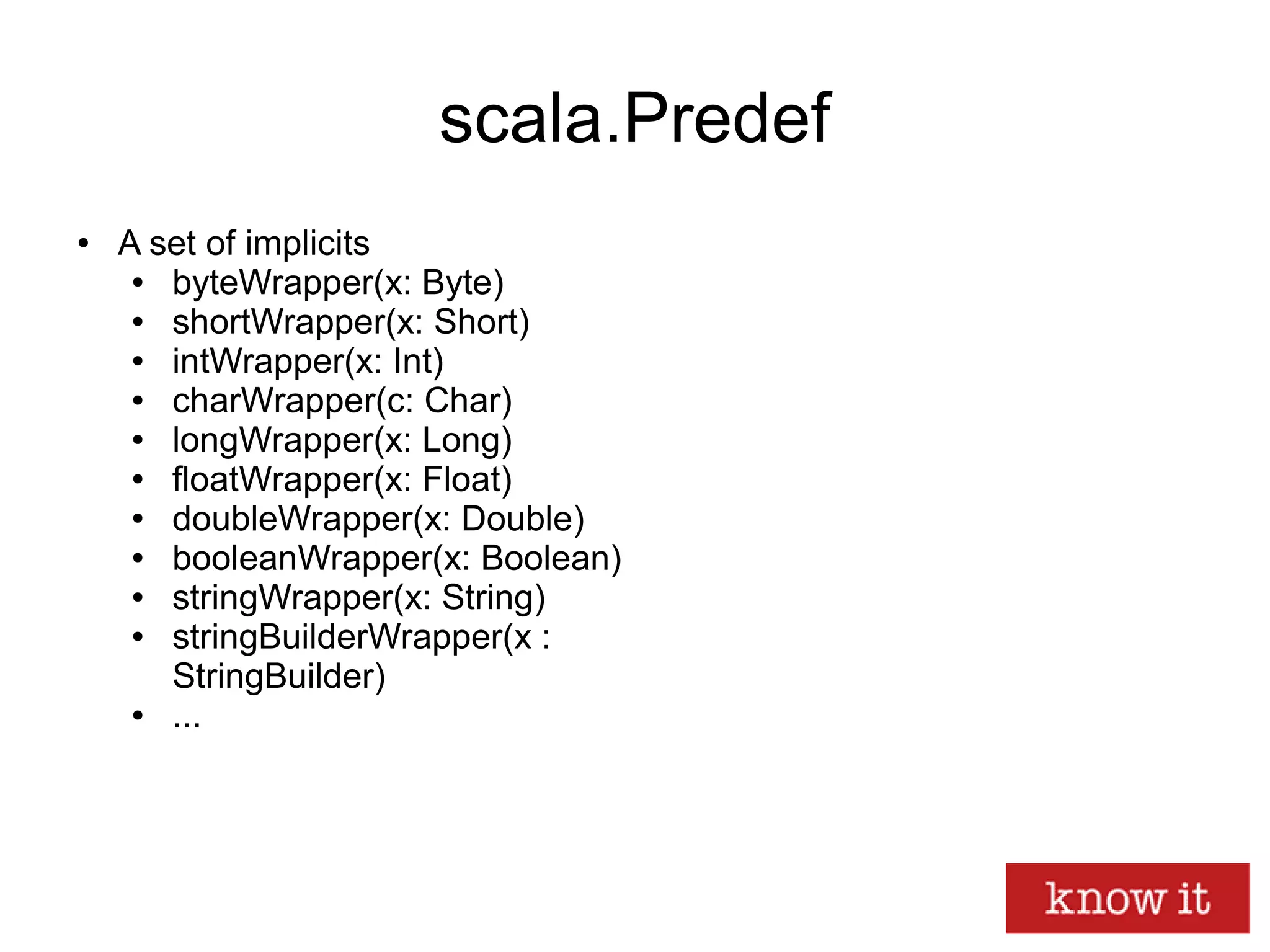 scala.Predef
● A set of implicits
● byteWrapper(x: Byte)
● shortWrapper(x: Short)
● intWrapper(x: Int)
● charWrapper(c: Char)
● longWrapper(x: Long)
● floatWrapper(x: Float)
● doubleWrapper(x: Double)
● booleanWrapper(x: Boolean)
● stringWrapper(x: String)
● stringBuilderWrapper(x :
StringBuilder)
● ...
 