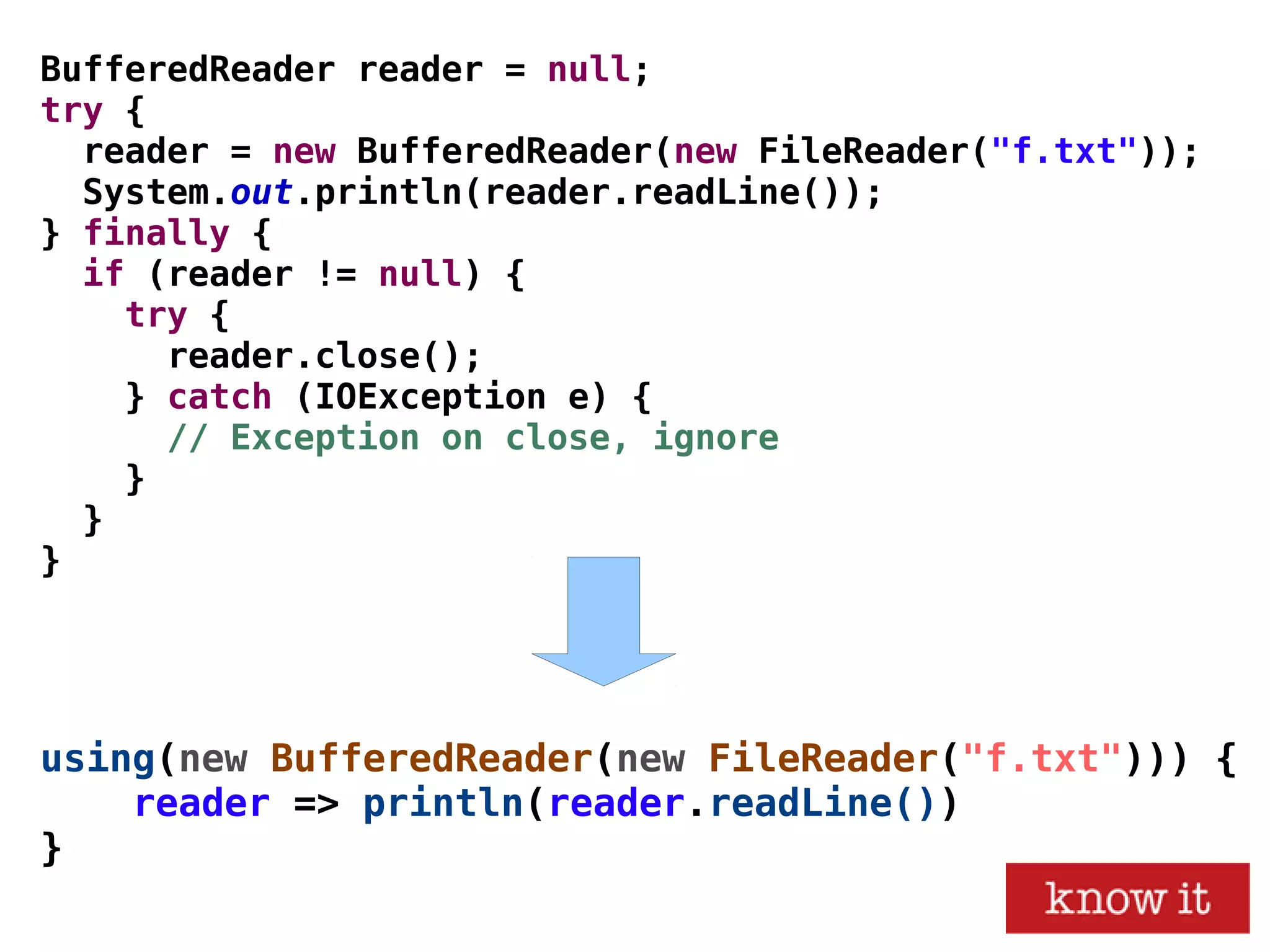 using(new BufferedReader(new FileReader("f.txt"))) {
reader => println(reader.readLine())
}
BufferedReader reader = null;
try {
reader = new BufferedReader(new FileReader("f.txt"));
System.out.println(reader.readLine());
} finally {
if (reader != null) {
try {
reader.close();
} catch (IOException e) {
// Exception on close, ignore
}
}
}
 