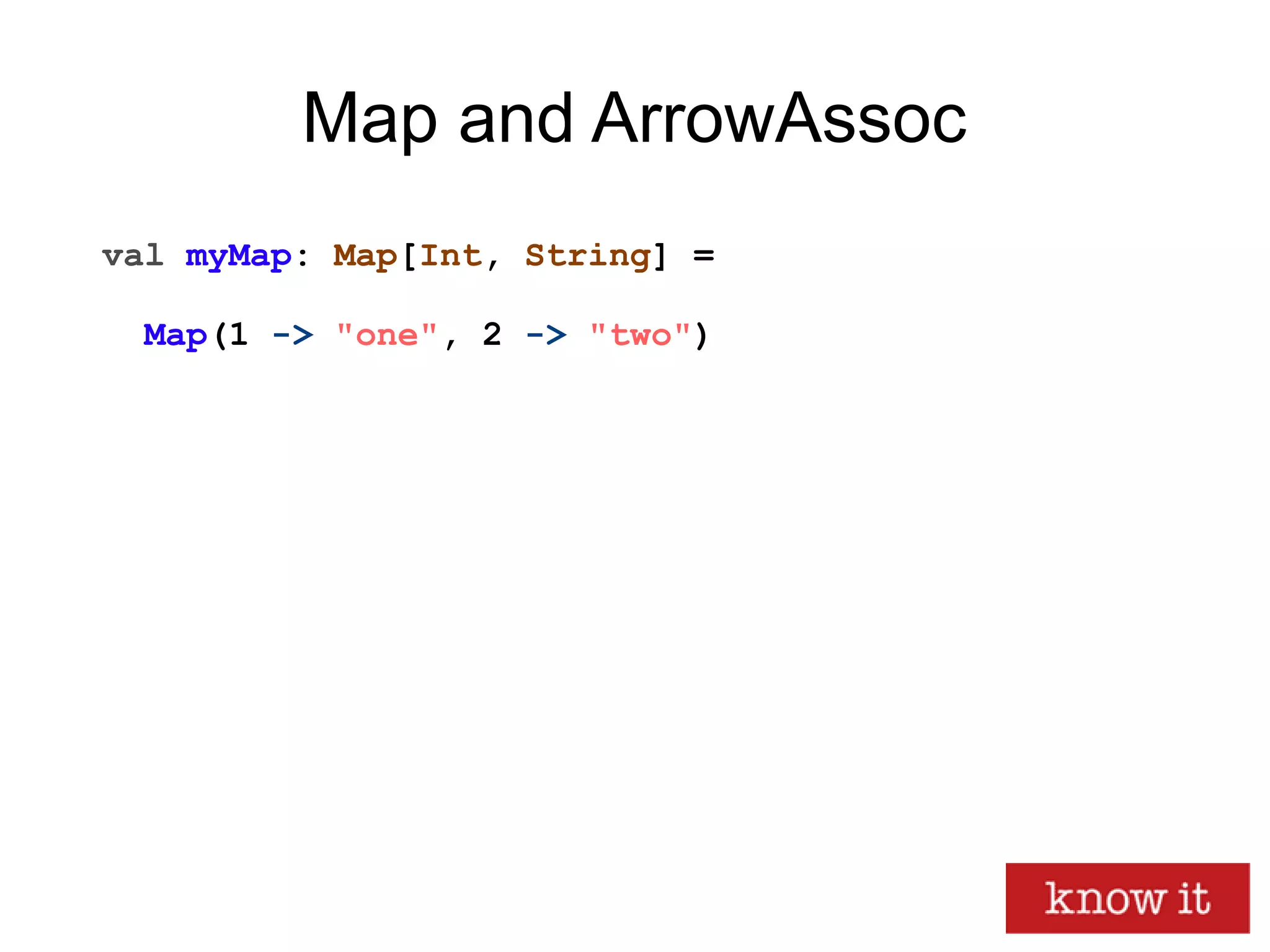 Map and ArrowAssoc
val myMap: Map[Int, String] =
Map(1 -> "one", 2 -> "two")
 