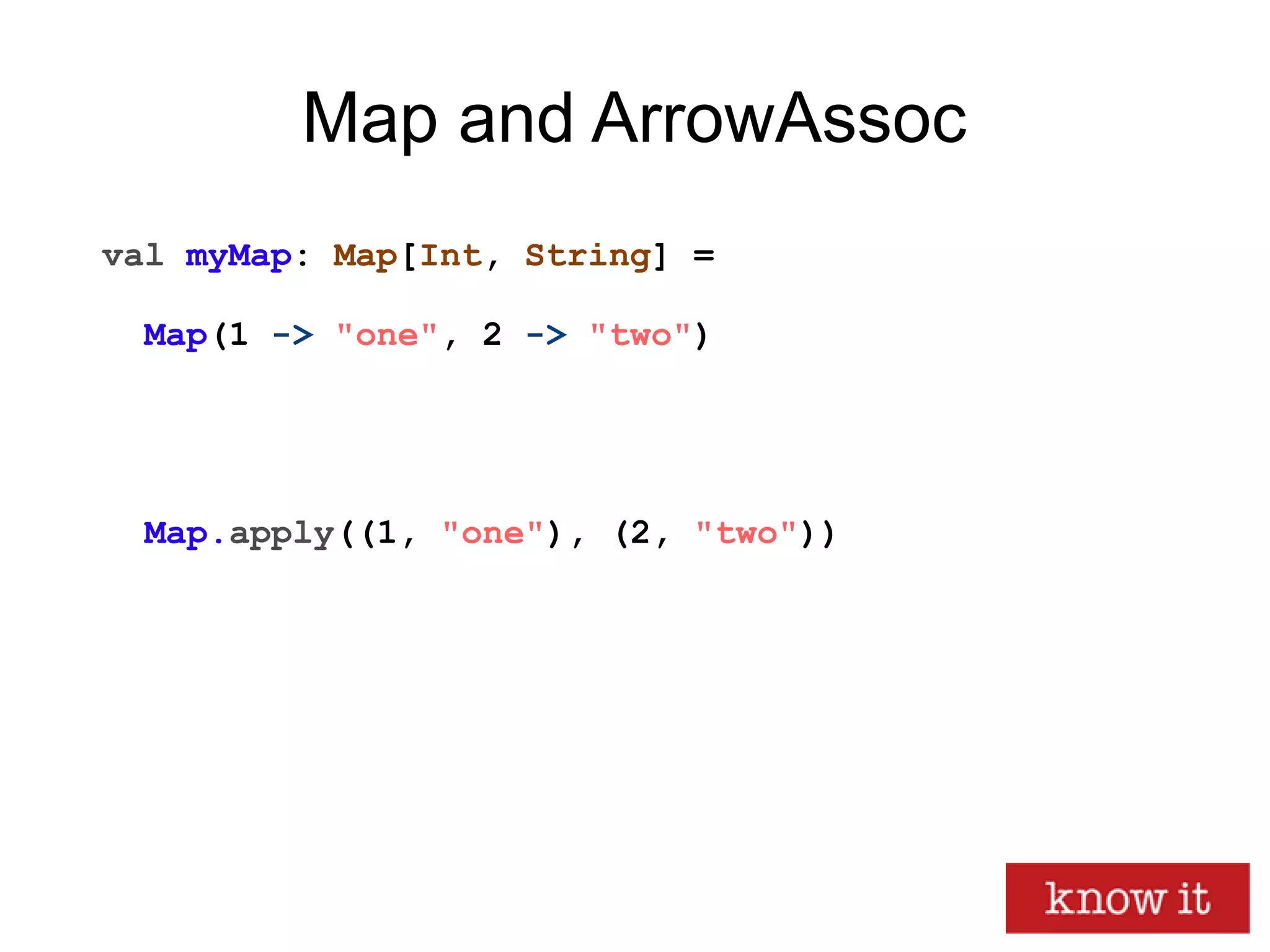 Map and ArrowAssoc
val myMap: Map[Int, String] =
Map(1 -> "one", 2 -> "two")
Map.apply((1, "one"), (2, "two"))
 