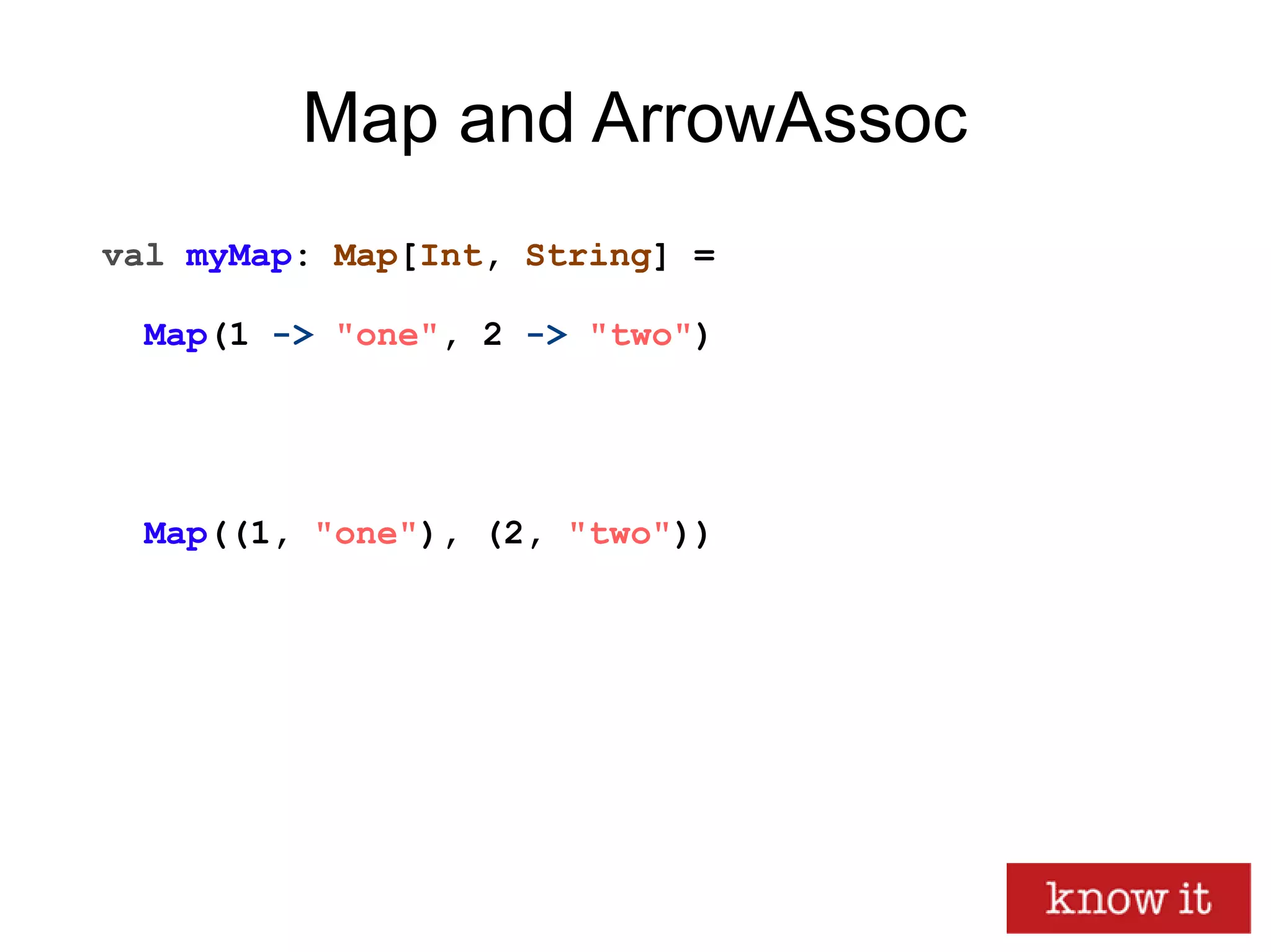 Map and ArrowAssoc
val myMap: Map[Int, String] =
Map(1 -> "one", 2 -> "two")
Map((1, "one"), (2, "two"))
 