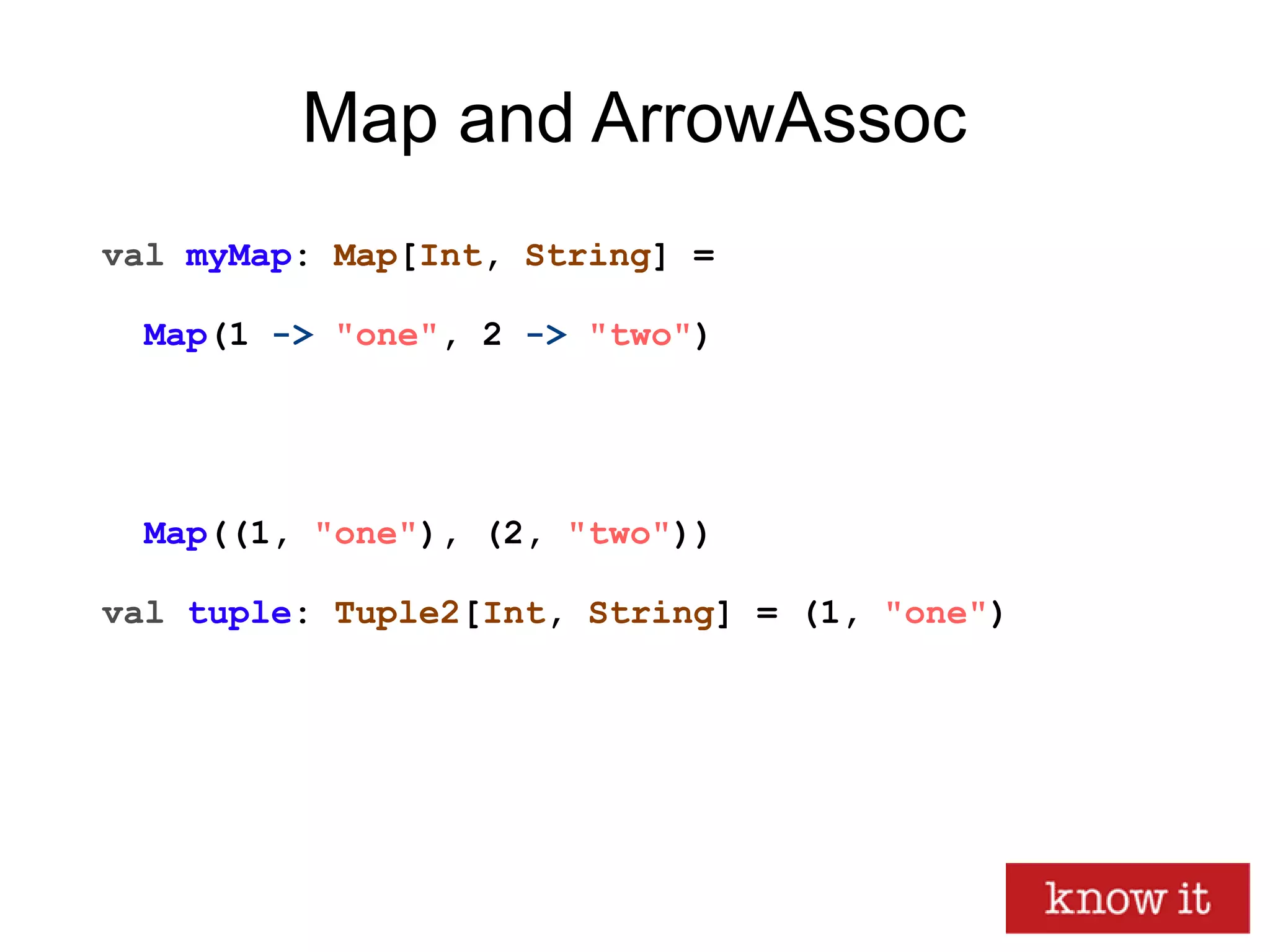 Map and ArrowAssoc
val myMap: Map[Int, String] =
Map(1 -> "one", 2 -> "two")
Map((1, "one"), (2, "two"))
val tuple: Tuple2[Int, String] = (1, "one")
 