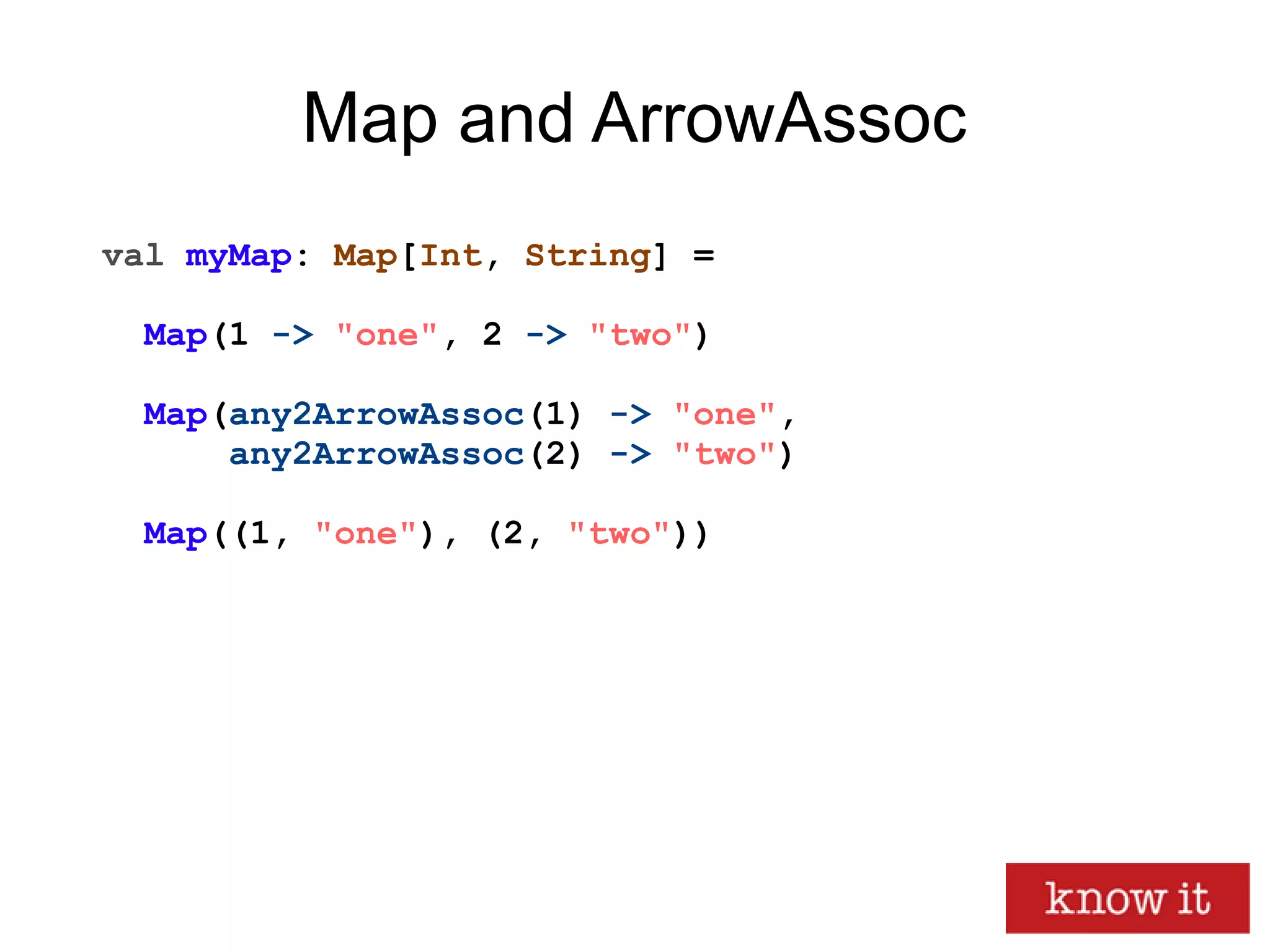 Map and ArrowAssoc
val myMap: Map[Int, String] =
Map(1 -> "one", 2 -> "two")
Map(any2ArrowAssoc(1) -> "one",
any2ArrowAssoc(2) -> "two")
Map((1, "one"), (2, "two"))
 