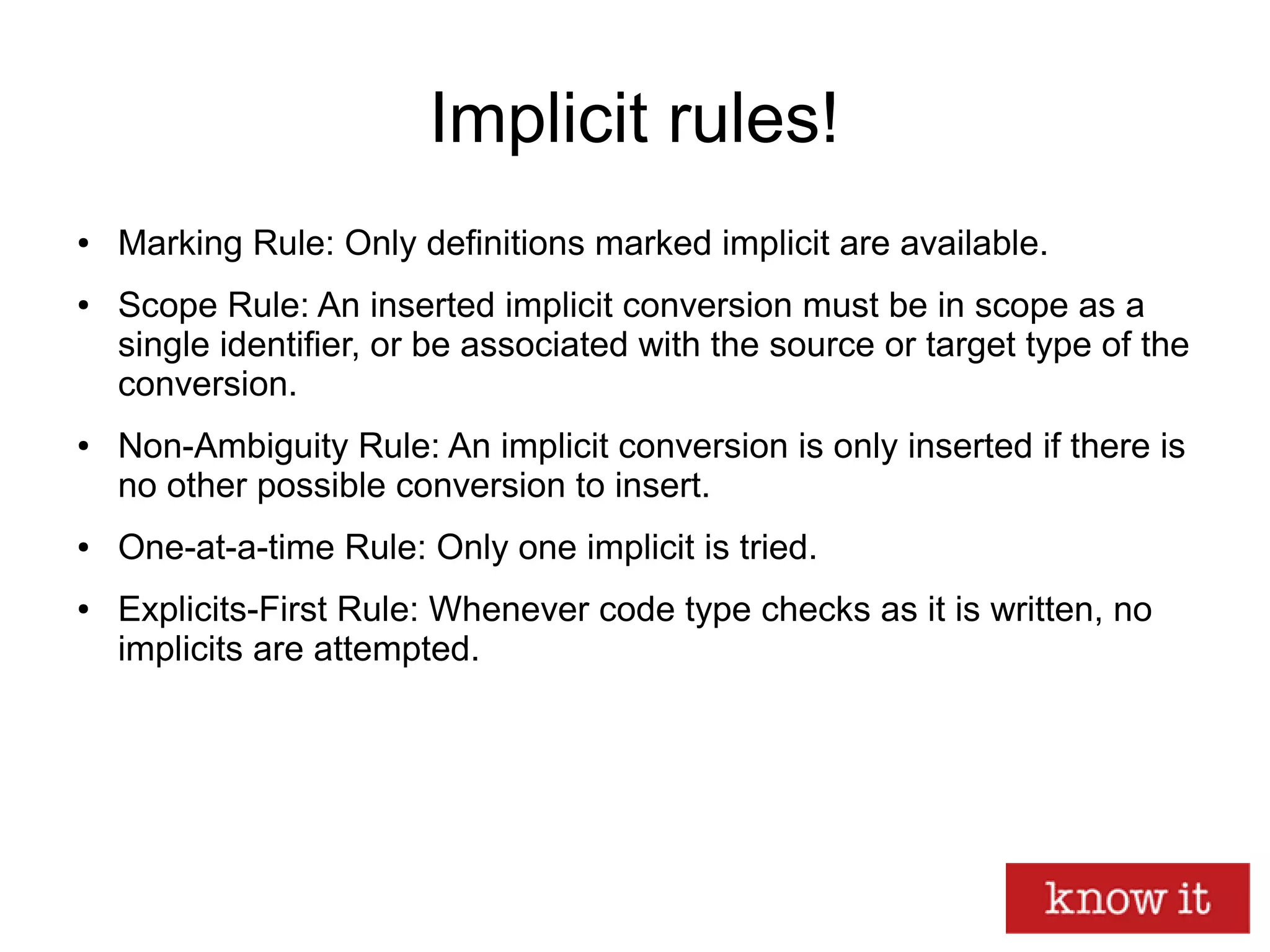 Implicit rules!
● Marking Rule: Only definitions marked implicit are available.
● Scope Rule: An inserted implicit conversion must be in scope as a
single identifier, or be associated with the source or target type of the
conversion.
● Non-Ambiguity Rule: An implicit conversion is only inserted if there is
no other possible conversion to insert.
● One-at-a-time Rule: Only one implicit is tried.
● Explicits-First Rule: Whenever code type checks as it is written, no
implicits are attempted.
 