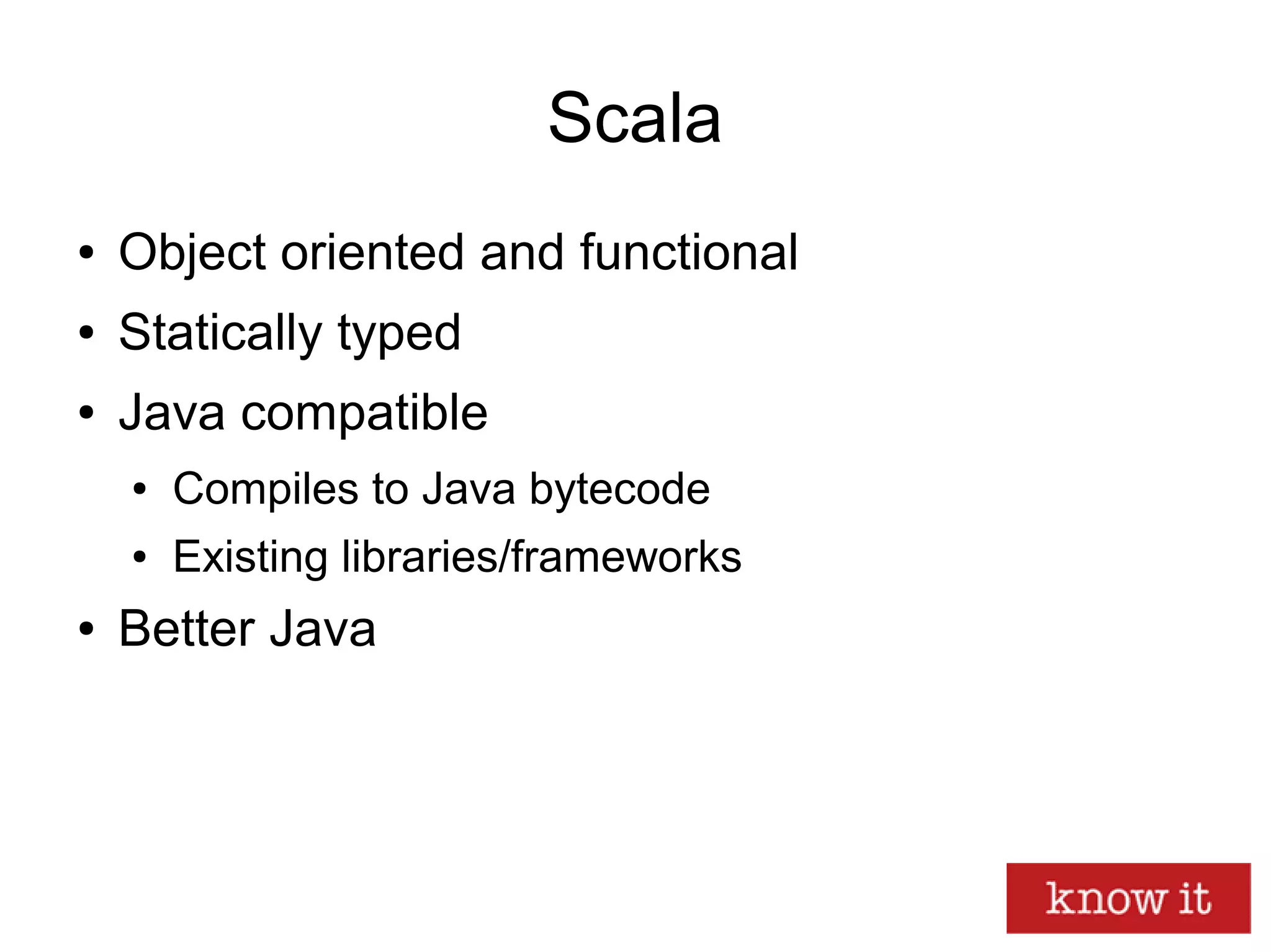 Scala
● Object oriented and functional
● Statically typed
● Java compatible
● Compiles to Java bytecode
● Existing libraries/frameworks
● Better Java
 