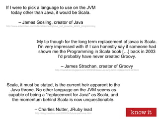 If I were to pick a language to use on the JVM
today other than Java, it would be Scala.
– James Gosling, creator of Java
http://www.adam-bien.com/roller/abien/entry/java_net_javaone_which_programming
Scala, it must be stated, is the current heir apparent to the
Java throne. No other language on the JVM seems as
capable of being a "replacement for Java" as Scala, and
the momentum behind Scala is now unquestionable.
– Charlies Nutter, JRuby lead
http://blog.headius.com/2009/04/future-part-one.html
My tip though for the long term replacement of javac is Scala.
I'm very impressed with it! I can honestly say if someone had
shown me the Programming in Scala book […] back in 2003
I'd probably have never created Groovy.
– James Strachan, creator of Groovy
http://macstrac.blogspot.com/2009/04/scala-as-long-term-replacement-for.html
 