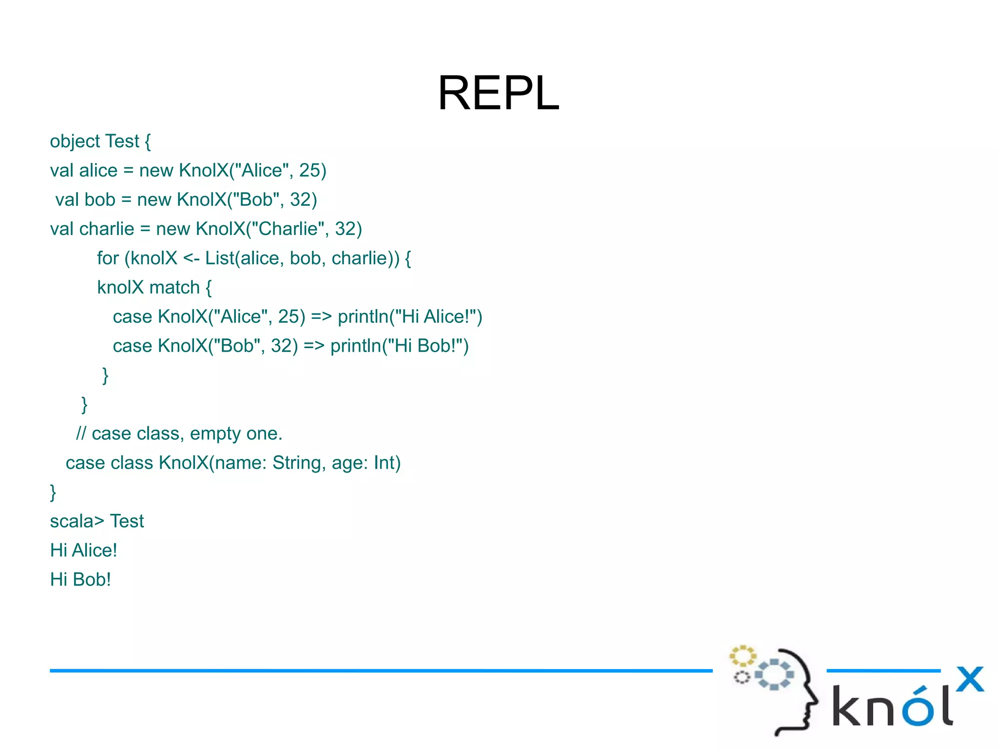 REPL
object Test {
val alice = new KnolX("Alice", 25)
val bob = new KnolX("Bob", 32)
val charlie = new KnolX("Charlie", 32)
         for (knolX <- List(alice, bob, charlie)) {
         knolX match {
             case KnolX("Alice", 25) => println("Hi Alice!")
             case KnolX("Bob", 32) => println("Hi Bob!")
         }
     }
     // case class, empty one.
    case class KnolX(name: String, age: Int)
}
scala> Test
Hi Alice!
Hi Bob!
 