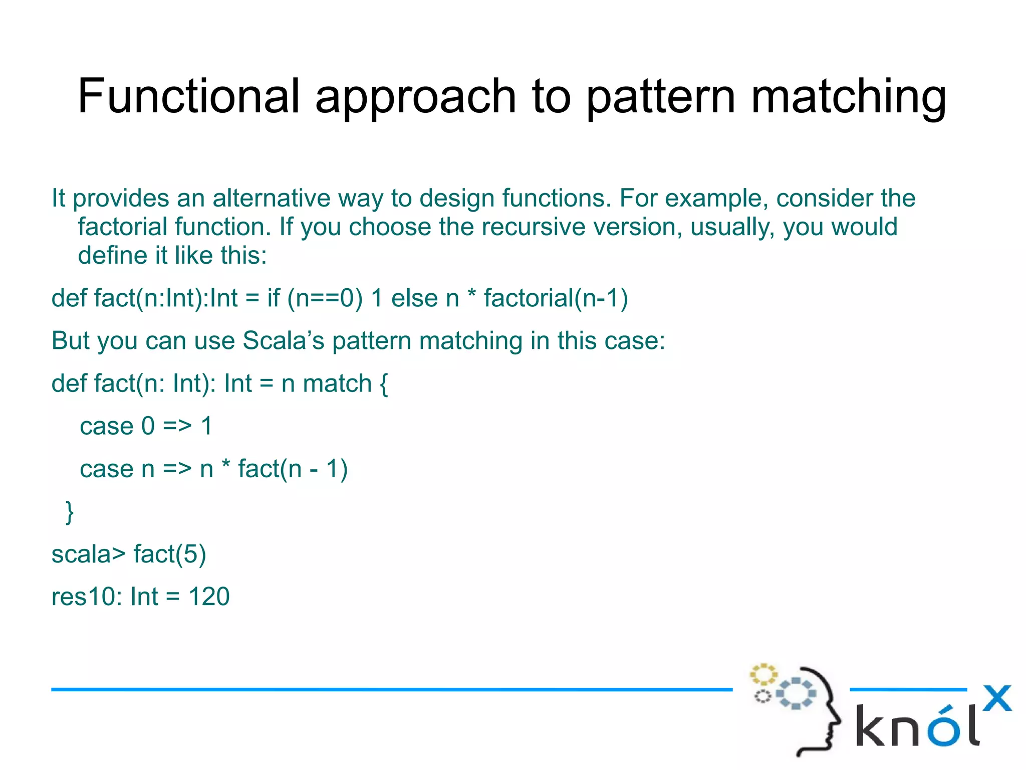 Functional approach to pattern matching
It provides an alternative way to design functions. For example, consider the
   factorial function. If you choose the recursive version, usually, you would
   define it like this:
def fact(n:Int):Int = if (n==0) 1 else n * factorial(n-1)
But you can use Scala’s pattern matching in this case:
def fact(n: Int): Int = n match {
     case 0 => 1
     case n => n * fact(n - 1)
 }
scala> fact(5)
res10: Int = 120
 