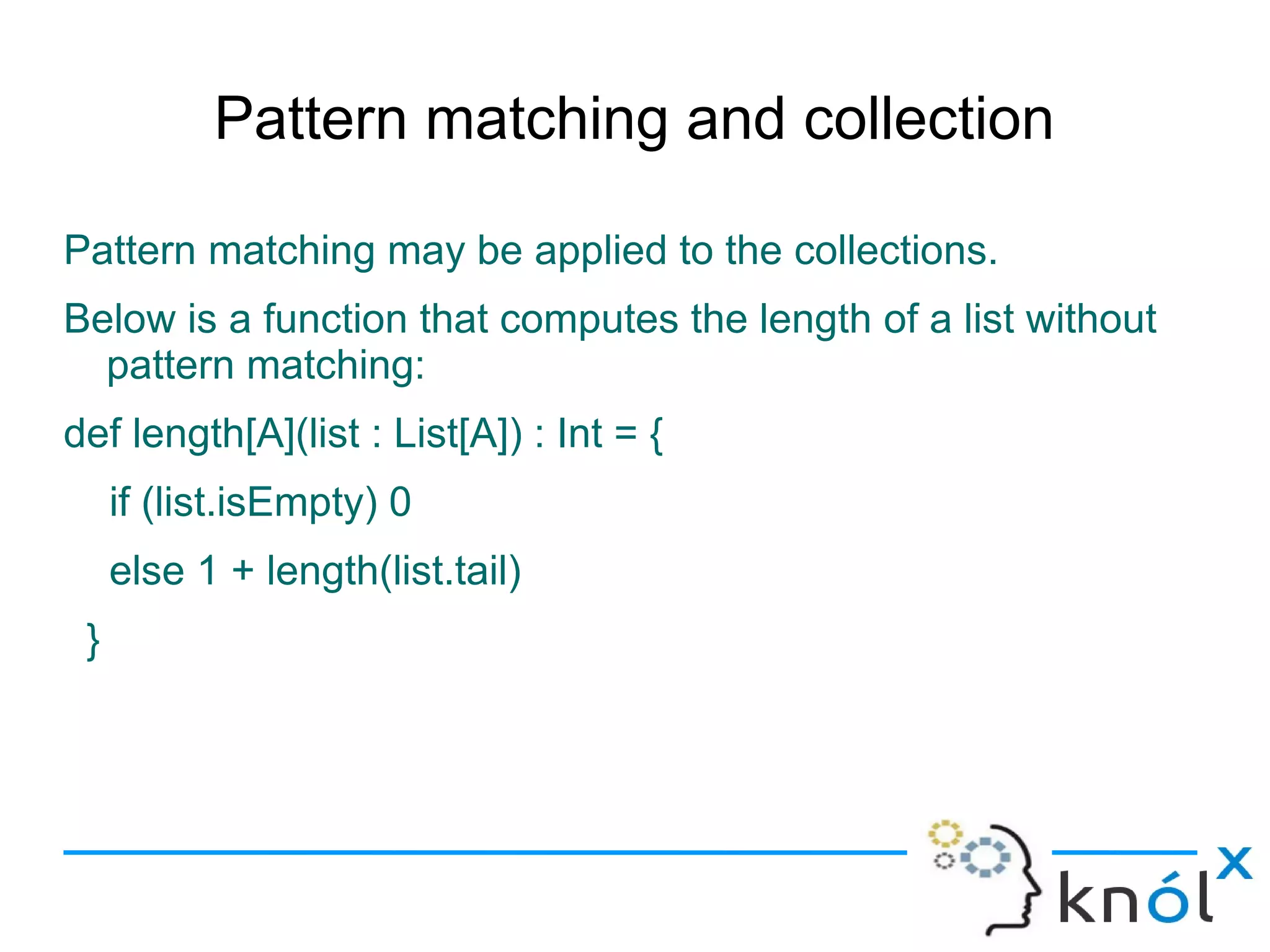 Pattern matching and collection

Pattern matching may be applied to the collections.
Below is a function that computes the length of a list without
  pattern matching:
def length[A](list : List[A]) : Int = {
     if (list.isEmpty) 0
     else 1 + length(list.tail)
 }
 