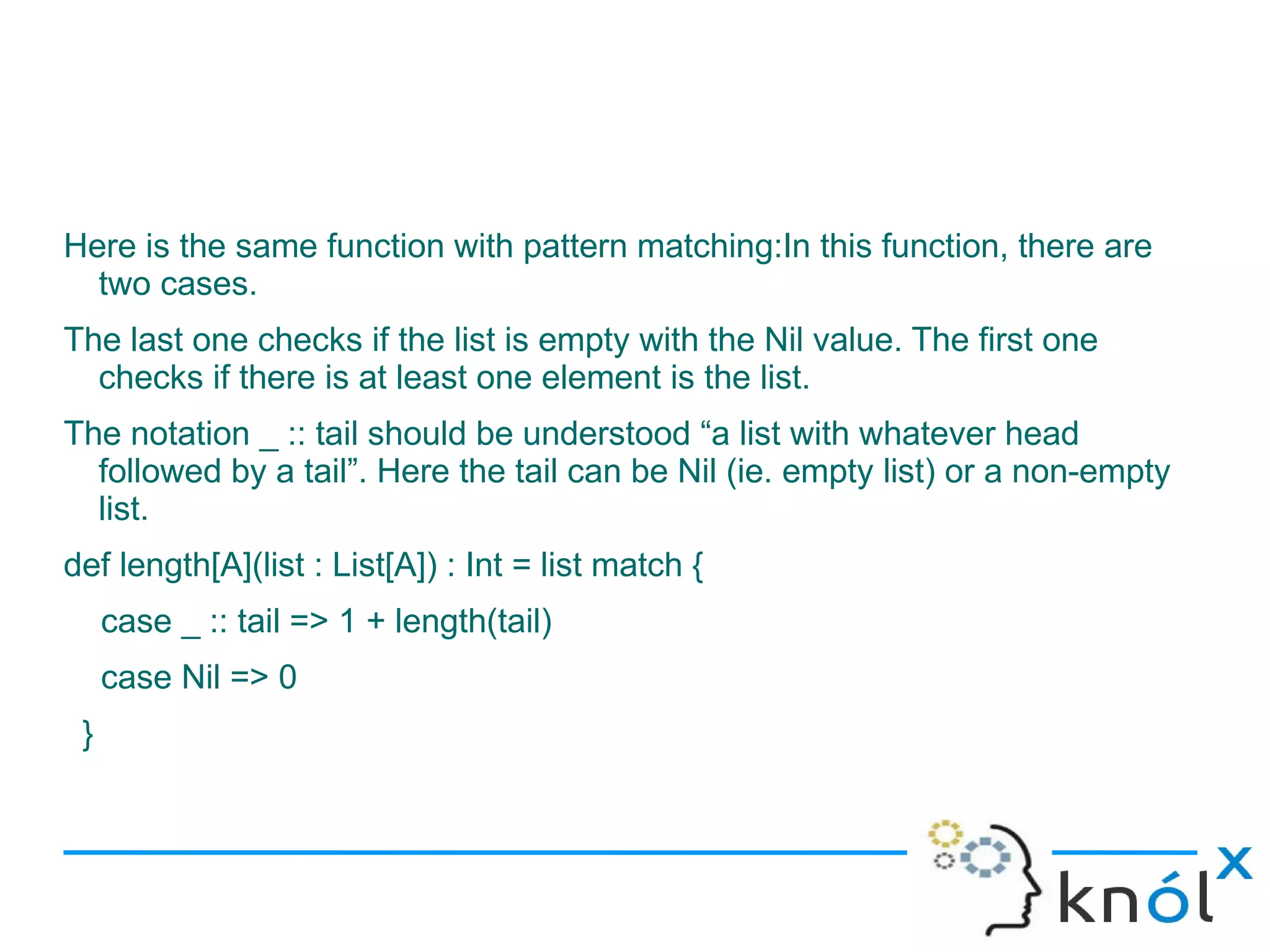 Here is the same function with pattern matching:In this function, there are
  two cases.
The last one checks if the list is empty with the Nil value. The first one
  checks if there is at least one element is the list.
The notation _ :: tail should be understood “a list with whatever head
  followed by a tail”. Here the tail can be Nil (ie. empty list) or a non-empty
  list.
def length[A](list : List[A]) : Int = list match {
     case _ :: tail => 1 + length(tail)
     case Nil => 0
 }
 