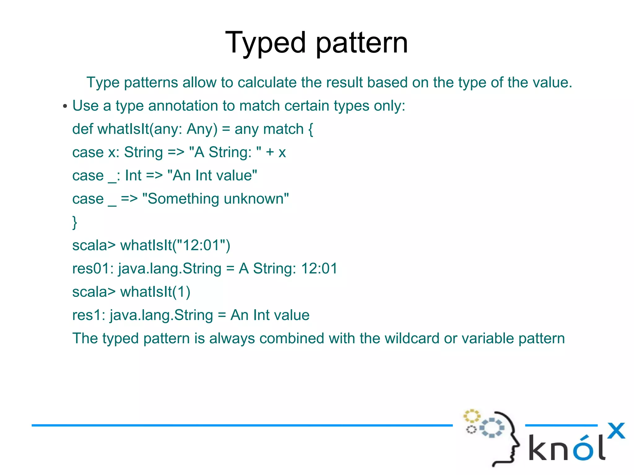 Typed pattern
        Type patterns allow to calculate the result based on the type of the value.
●   Use a type annotation to match certain types only:
    def whatIsIt(any: Any) = any match {
    case x: String => "A String: " + x
    case _: Int => "An Int value"
    case _ => "Something unknown"
    }
    scala> whatIsIt("12:01")
    res01: java.lang.String = A String: 12:01
    scala> whatIsIt(1)
    res1: java.lang.String = An Int value
    The typed pattern is always combined with the wildcard or variable pattern
 