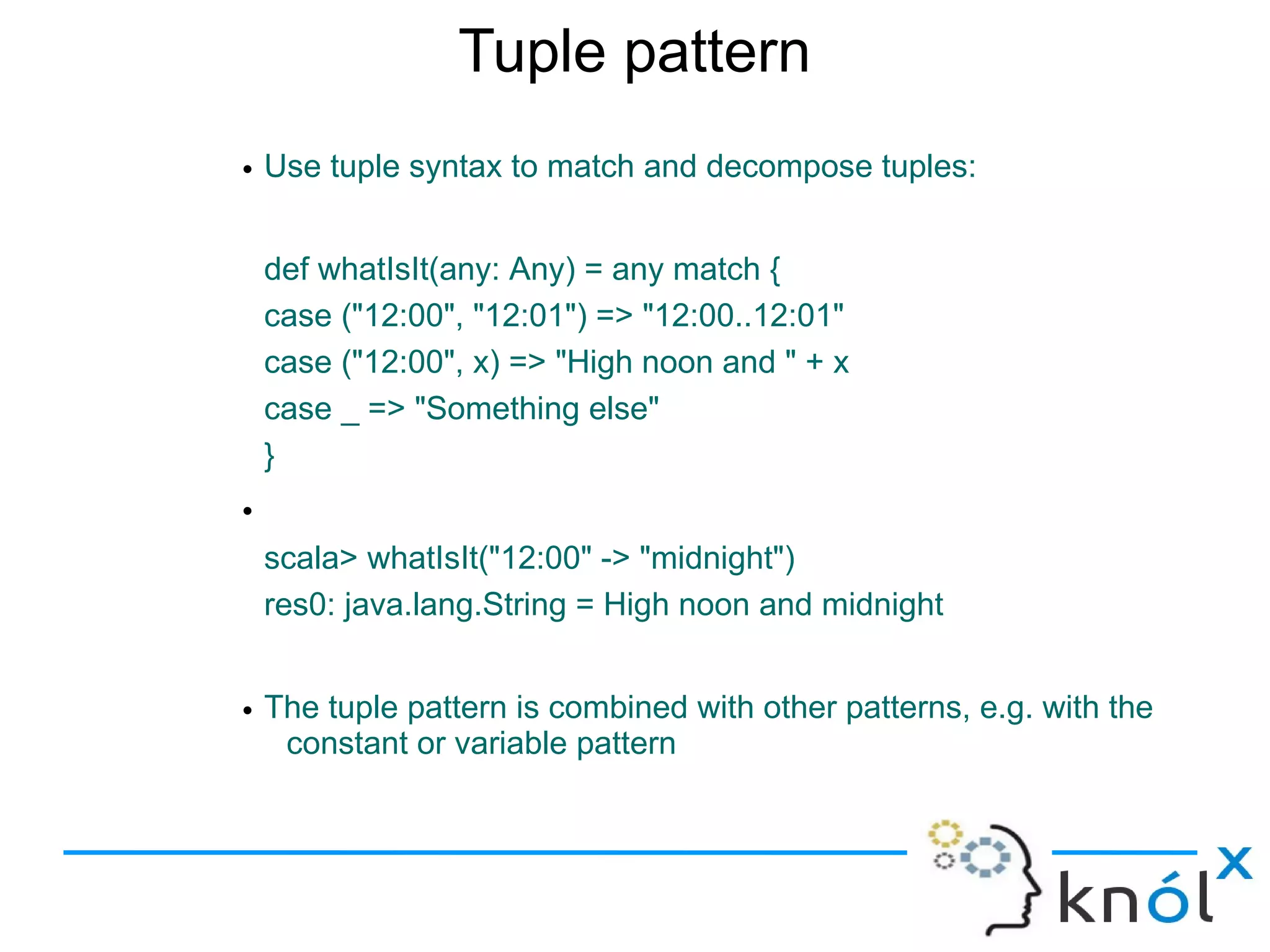 Tuple pattern
• Use tuple syntax to match and decompose tuples:


    def whatIsIt(any: Any) = any match {
    case ("12:00", "12:01") => "12:00..12:01"
    case ("12:00", x) => "High noon and " + x
    case _ => "Something else"
    }
•
    scala> whatIsIt("12:00" -> "midnight")
    res0: java.lang.String = High noon and midnight


• The tuple pattern is combined with other patterns, e.g. with the
   constant or variable pattern
 