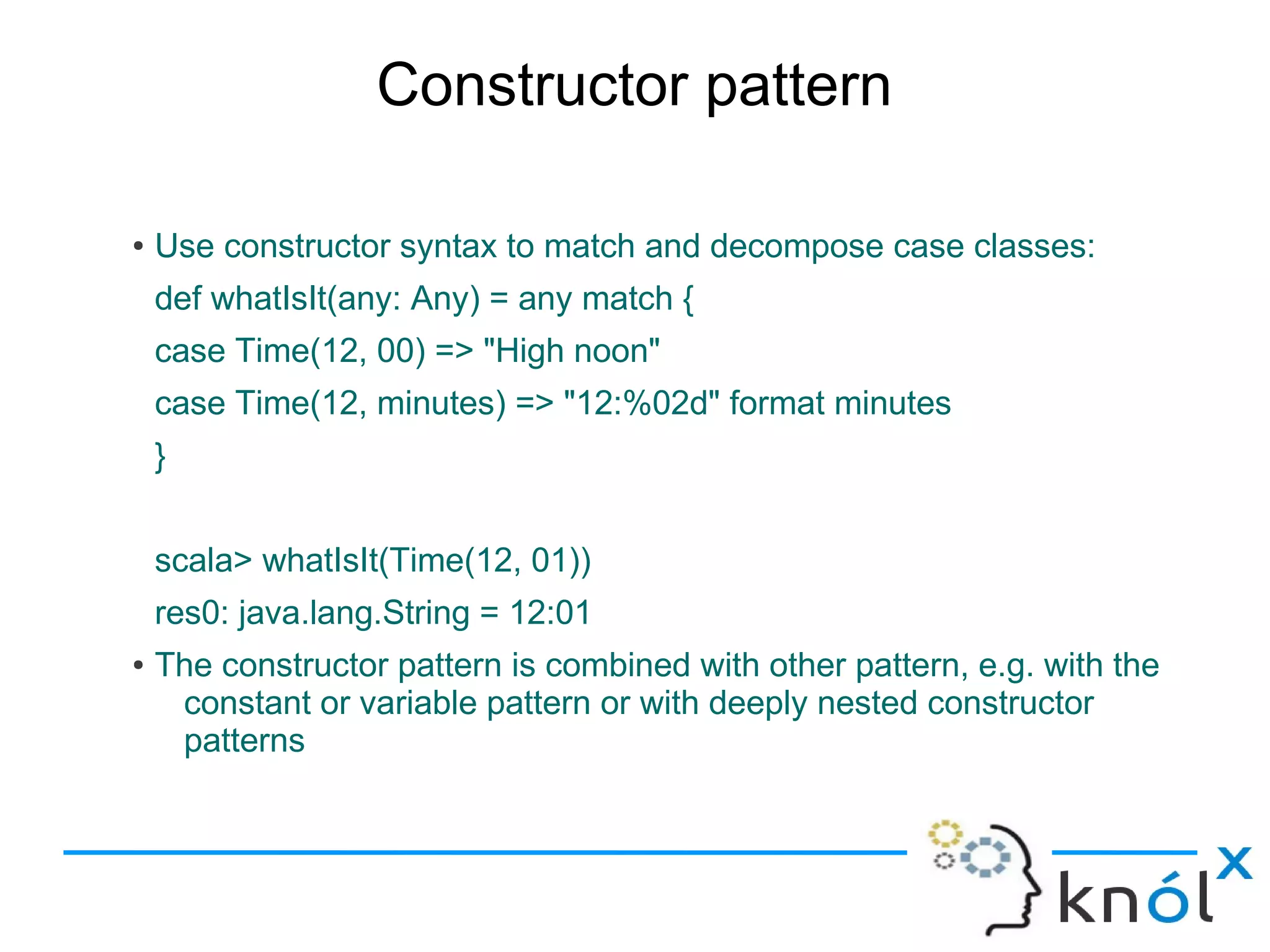 Constructor pattern

●   Use constructor syntax to match and decompose case classes:
    def whatIsIt(any: Any) = any match {
    case Time(12, 00) => "High noon"
    case Time(12, minutes) => "12:%02d" format minutes
    }


    scala> whatIsIt(Time(12, 01))
    res0: java.lang.String = 12:01
●   The constructor pattern is combined with other pattern, e.g. with the
     constant or variable pattern or with deeply nested constructor
     patterns
 