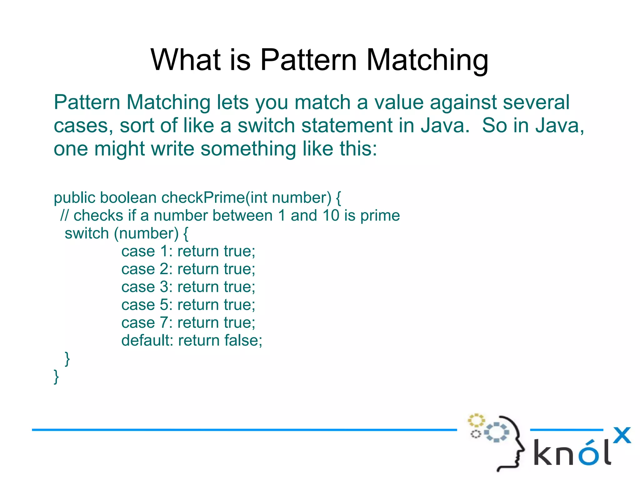 What is Pattern Matching
Pattern Matching lets you match a value against several
cases, sort of like a switch statement in Java. So in Java,
one might write something like this:

public boolean checkPrime(int number) {
  // checks if a number between 1 and 10 is prime
   switch (number) {
           case 1: return true;
           case 2: return true;
           case 3: return true;
           case 5: return true;
           case 7: return true;
           default: return false;
   }
}
 