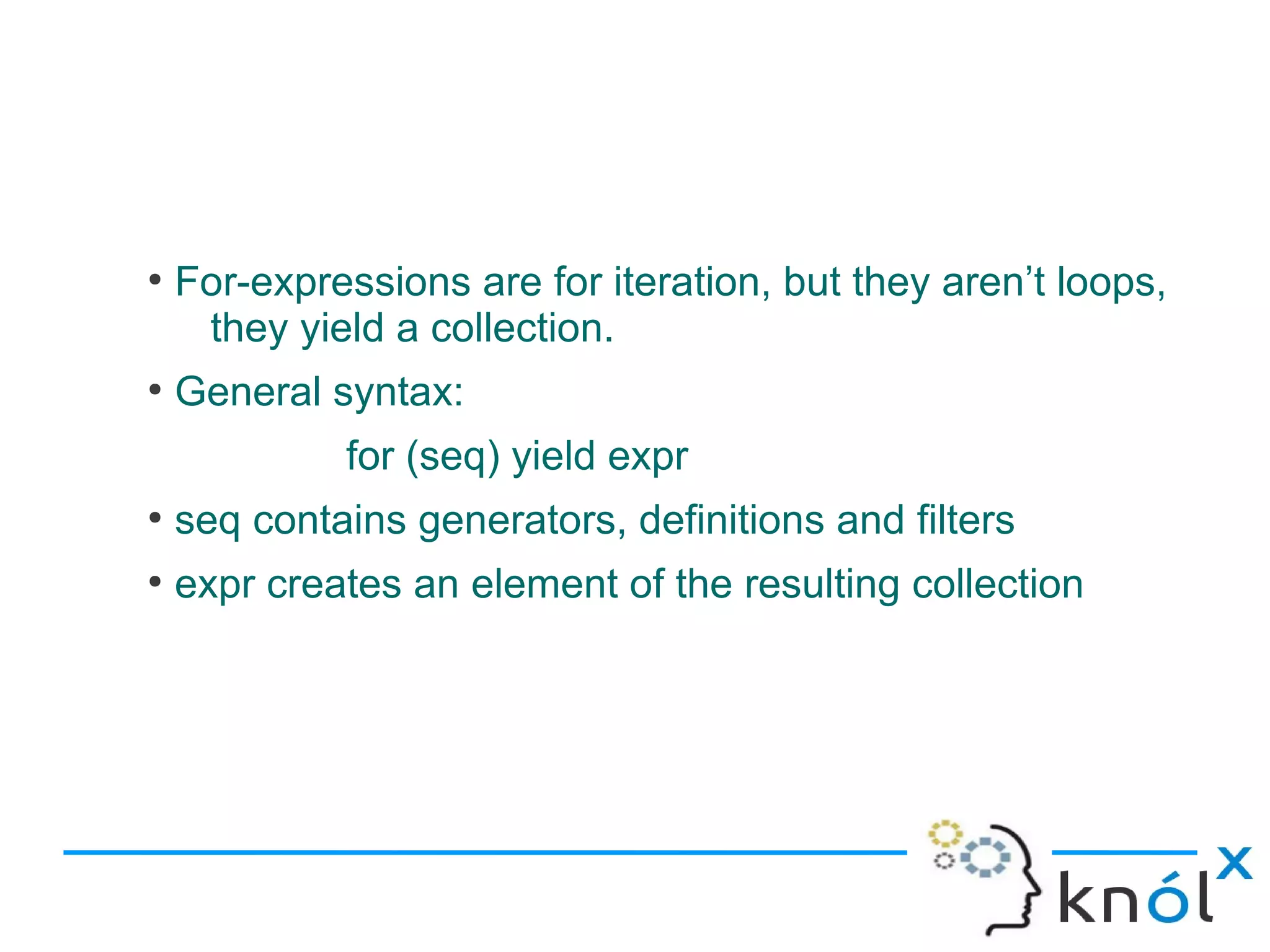 ●
    For-expressions are for iteration, but they aren’t loops,
     they yield a collection.
●
    General syntax:
             for (seq) yield expr
●
    seq contains generators, definitions and filters
●
    expr creates an element of the resulting collection
 