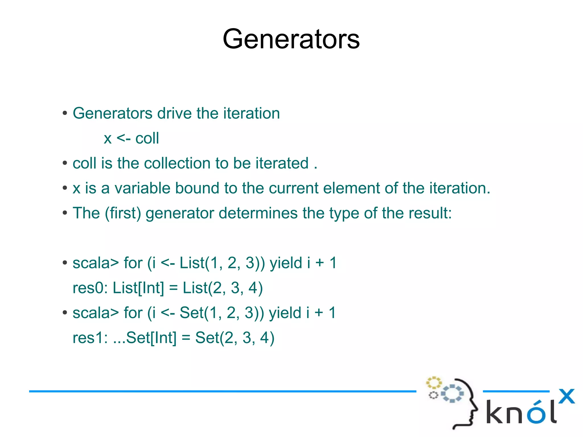 Generators

●
    Generators drive the iteration
         x <- coll
●
    coll is the collection to be iterated .
●
    x is a variable bound to the current element of the iteration.
●
    The (first) generator determines the type of the result:

●
    scala> for (i <- List(1, 2, 3)) yield i + 1
    res0: List[Int] = List(2, 3, 4)
●
    scala> for (i <- Set(1, 2, 3)) yield i + 1
    res1: ...Set[Int] = Set(2, 3, 4)
 