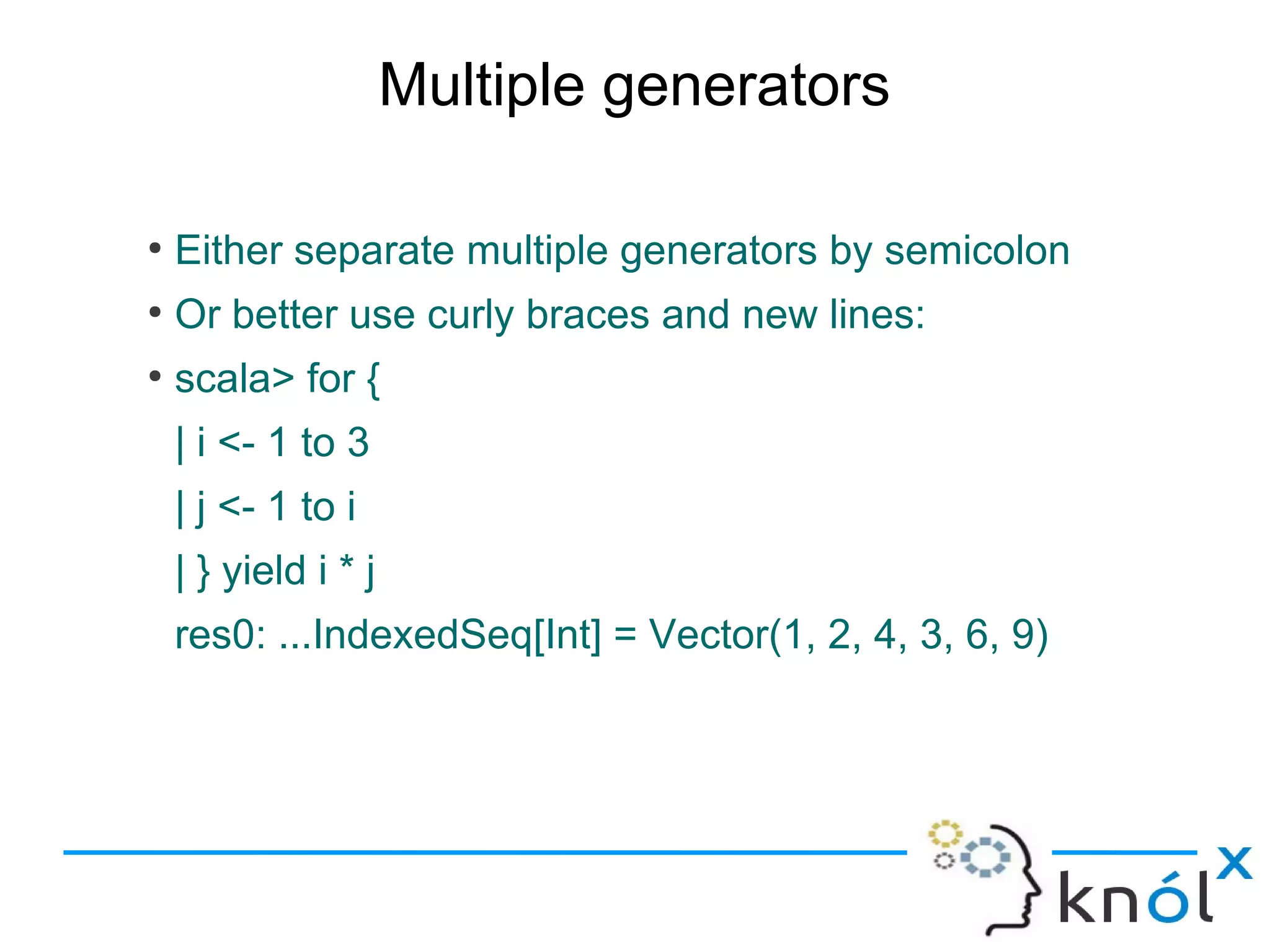 Multiple generators

●
    Either separate multiple generators by semicolon
●
    Or better use curly braces and new lines:
●
    scala> for {
    | i <- 1 to 3
    | j <- 1 to i
    | } yield i * j
    res0: ...IndexedSeq[Int] = Vector(1, 2, 4, 3, 6, 9)
 
