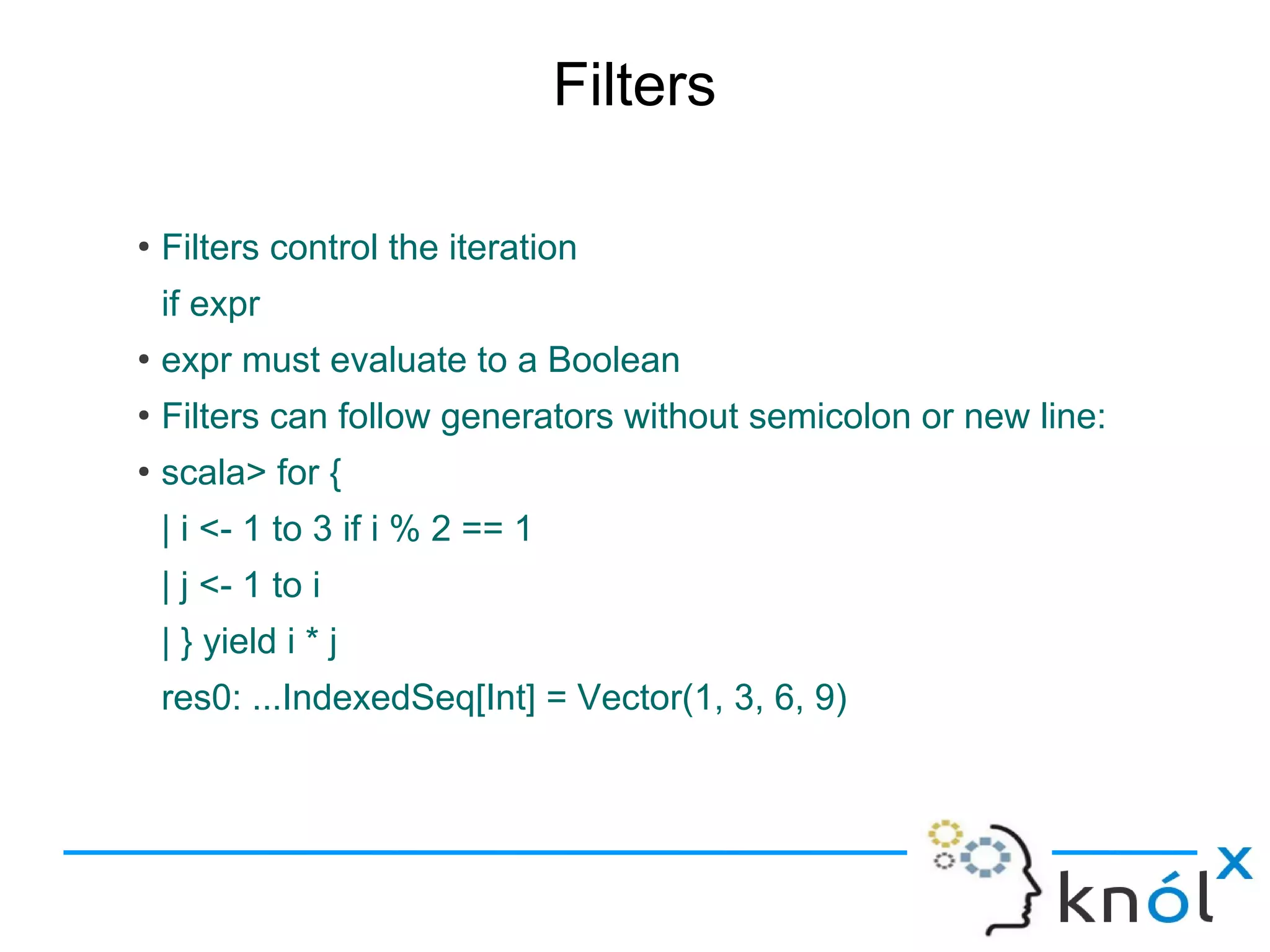 Filters

●
    Filters control the iteration
    if expr
●
    expr must evaluate to a Boolean
●
    Filters can follow generators without semicolon or new line:
●
    scala> for {
    | i <- 1 to 3 if i % 2 == 1
    | j <- 1 to i
    | } yield i * j
    res0: ...IndexedSeq[Int] = Vector(1, 3, 6, 9)
 
