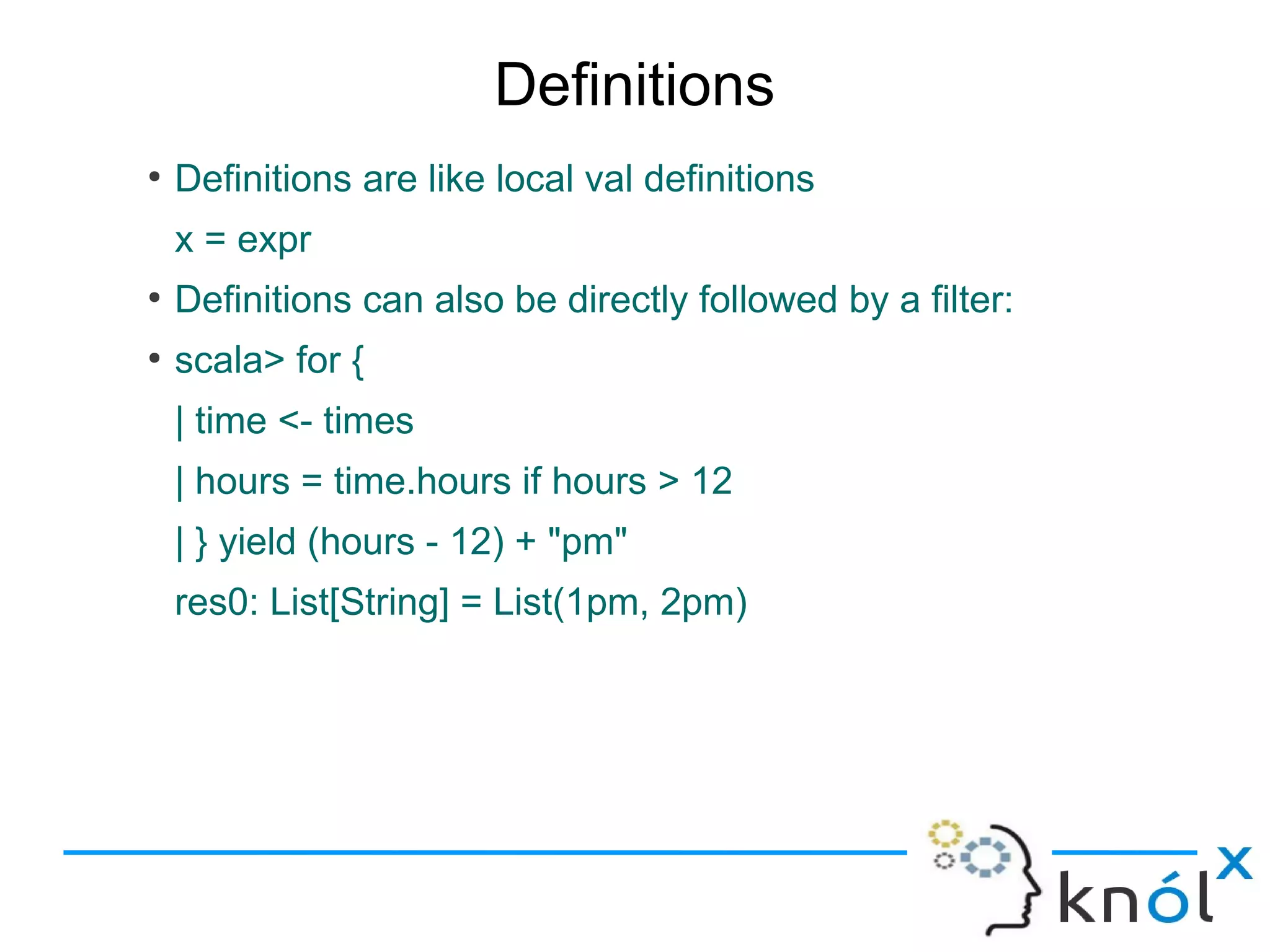 Definitions
●
    Definitions are like local val definitions
    x = expr
●
    Definitions can also be directly followed by a filter:
●
    scala> for {
    | time <- times
    | hours = time.hours if hours > 12
    | } yield (hours - 12) + "pm"
    res0: List[String] = List(1pm, 2pm)
 