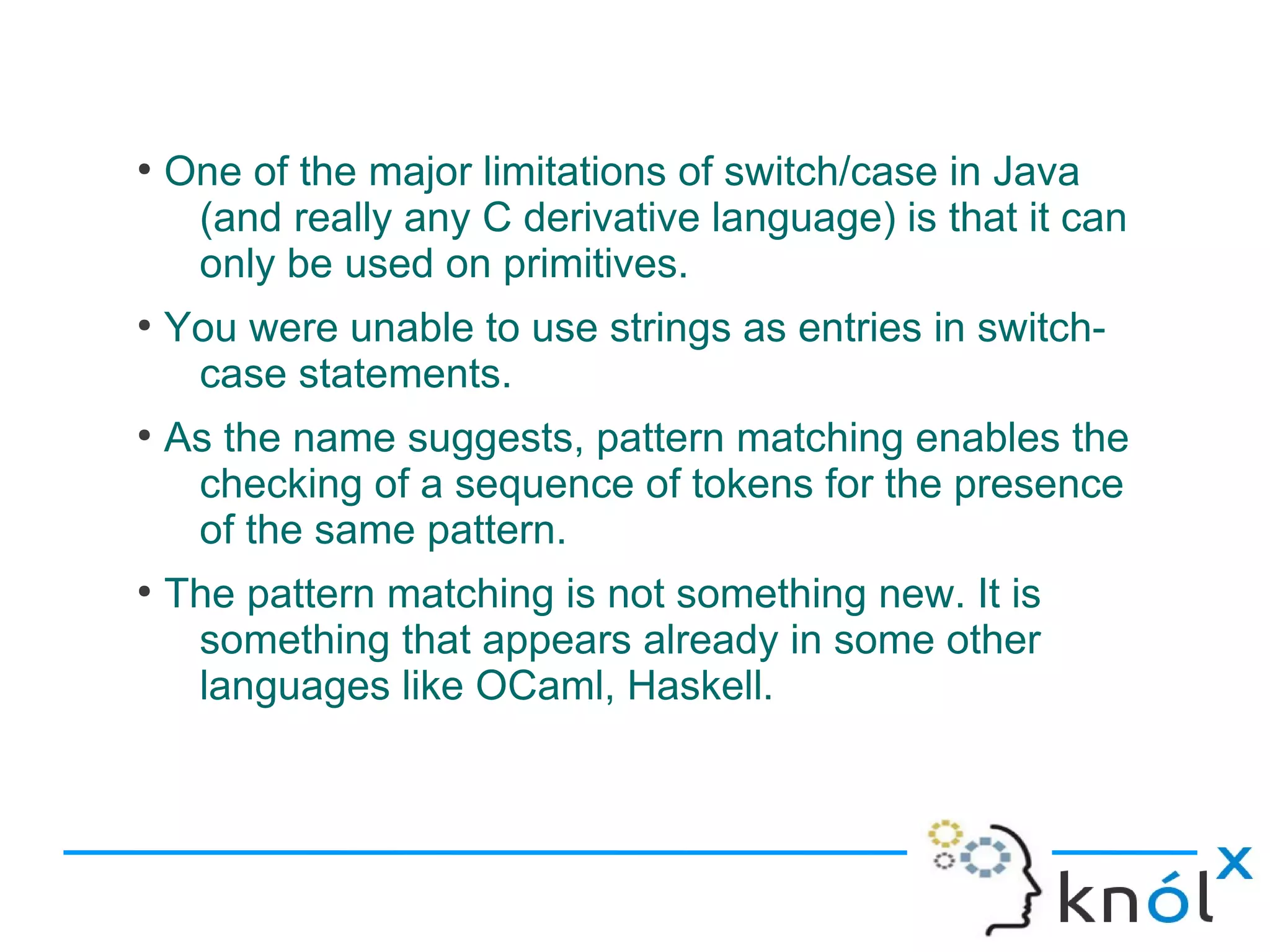 ●
    One of the major limitations of switch/case in Java
     (and really any C derivative language) is that it can
     only be used on primitives.
●
    You were unable to use strings as entries in switch-
     case statements.
●
    As the name suggests, pattern matching enables the
     checking of a sequence of tokens for the presence
     of the same pattern.
●
    The pattern matching is not something new. It is
     something that appears already in some other
     languages like OCaml, Haskell.
 