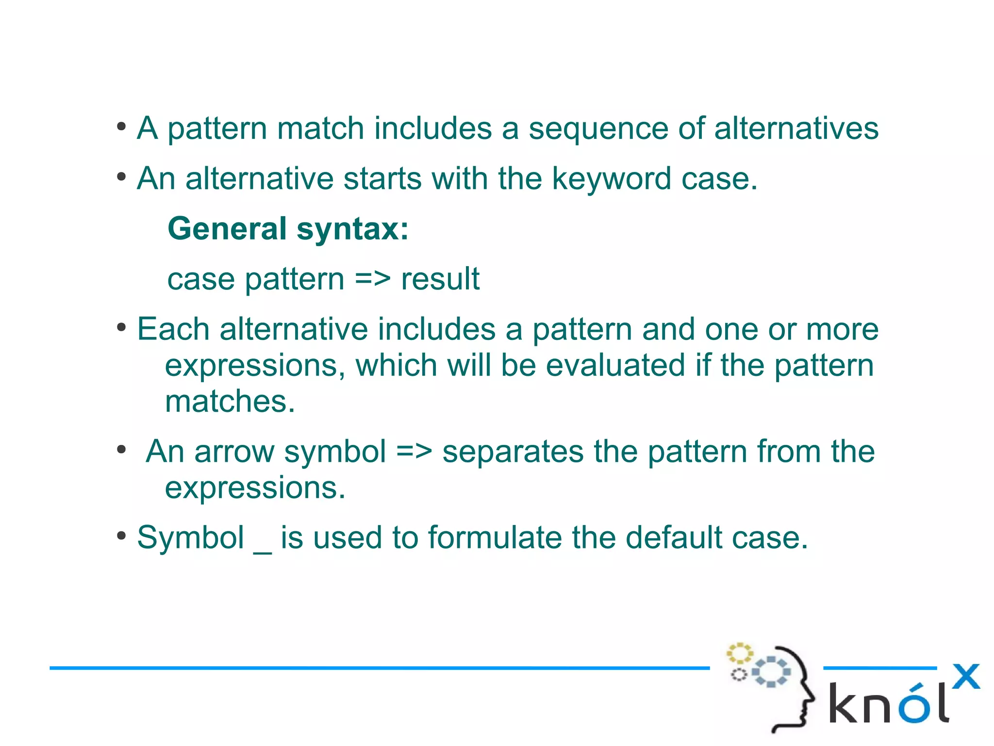 ●
    A pattern match includes a sequence of alternatives
●
    An alternative starts with the keyword case.
      General syntax:
      case pattern => result
●
    Each alternative includes a pattern and one or more
     expressions, which will be evaluated if the pattern
     matches.
●
    An arrow symbol => separates the pattern from the
     expressions.
●
    Symbol _ is used to formulate the default case.
 