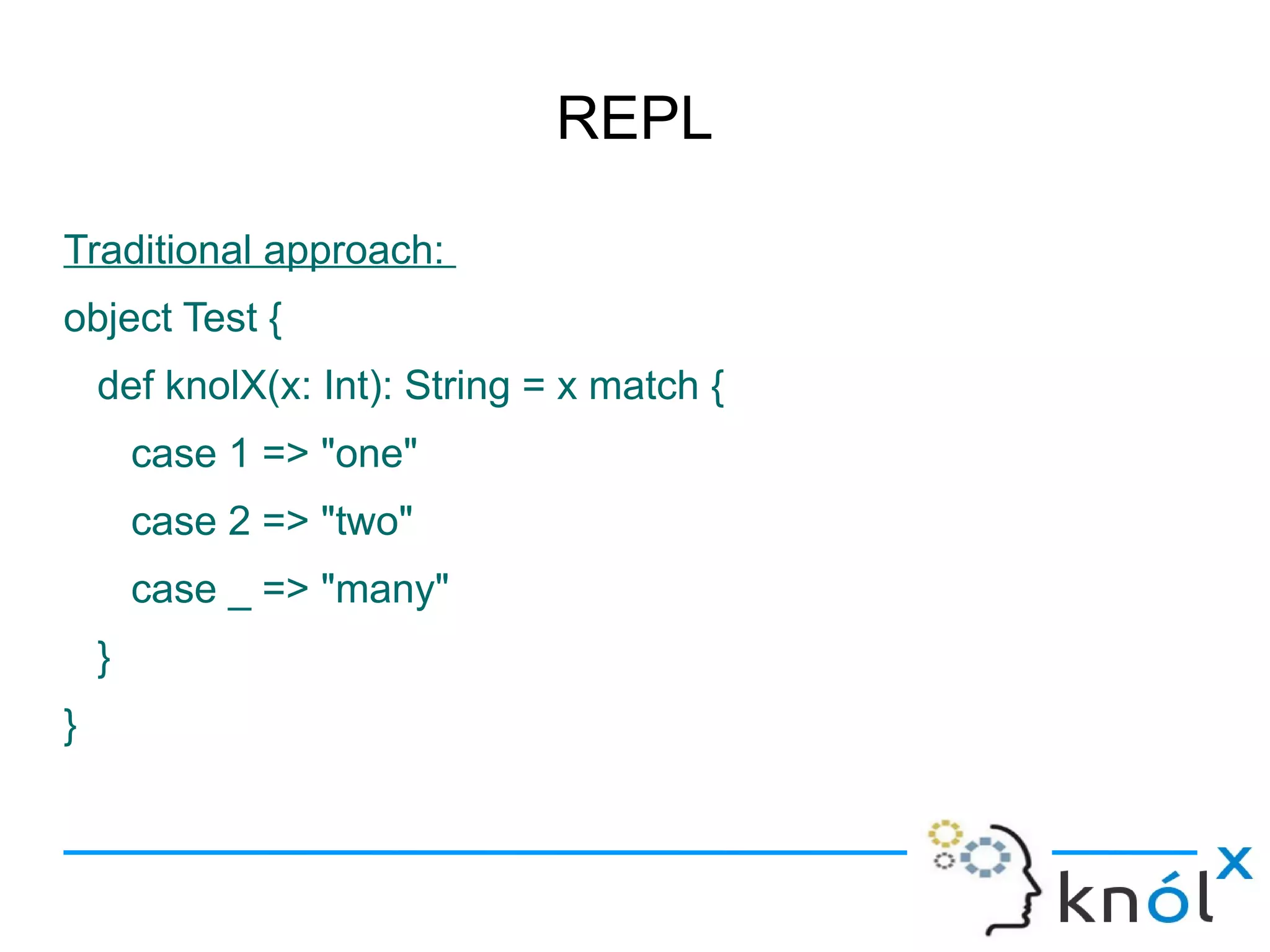 REPL

Traditional approach:
object Test {
    def knolX(x: Int): String = x match {
        case 1 => "one"
        case 2 => "two"
        case _ => "many"
    }
}
 