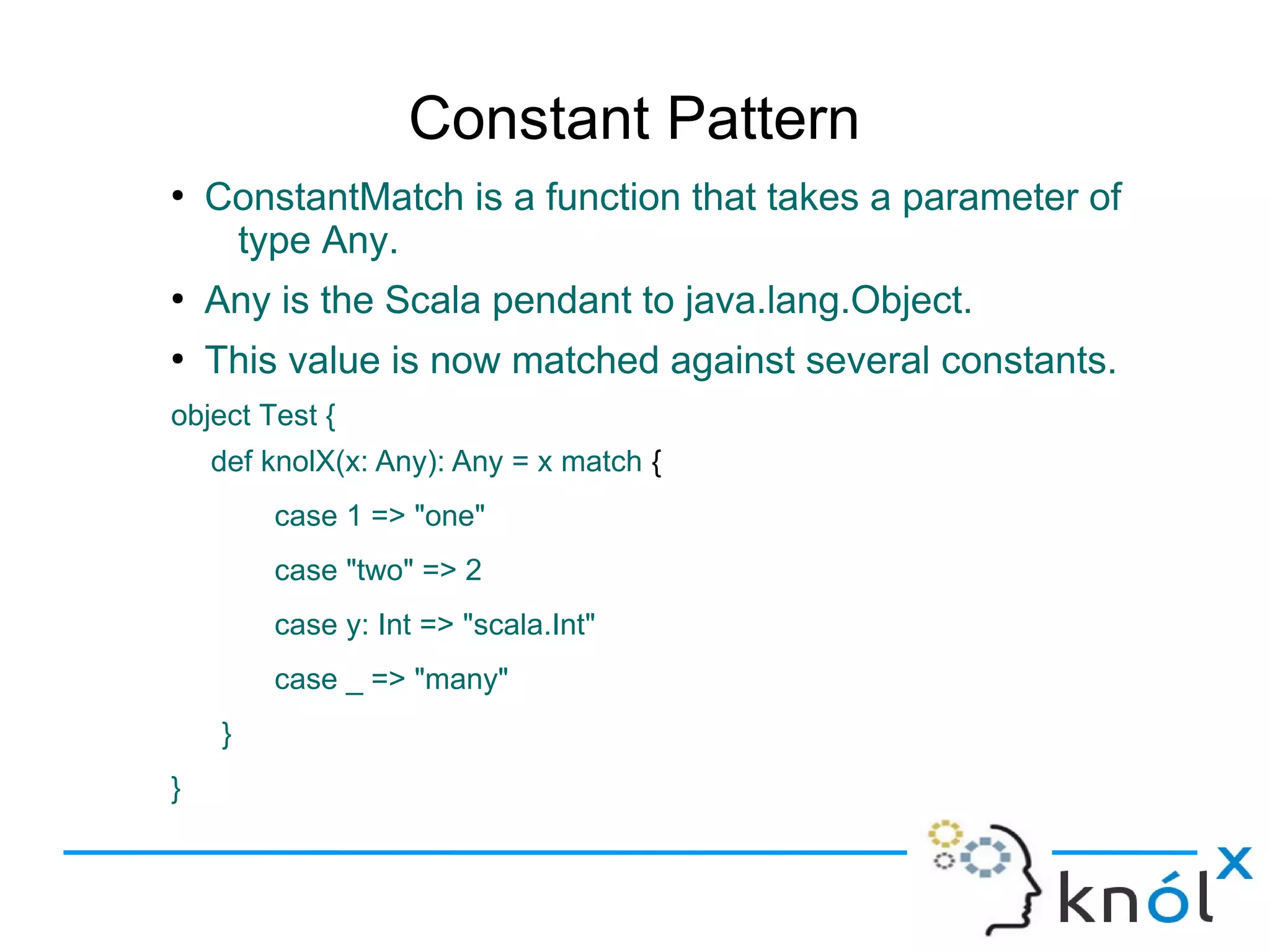 Constant Pattern
●
    ConstantMatch is a function that takes a parameter of
     type Any.
●
    Any is the Scala pendant to java.lang.Object.
●
    This value is now matched against several constants.
object Test {
    def knolX(x: Any): Any = x match {
         case 1 => "one"
         case "two" => 2
         case y: Int => "scala.Int"
         case _ => "many"
     }
}
 