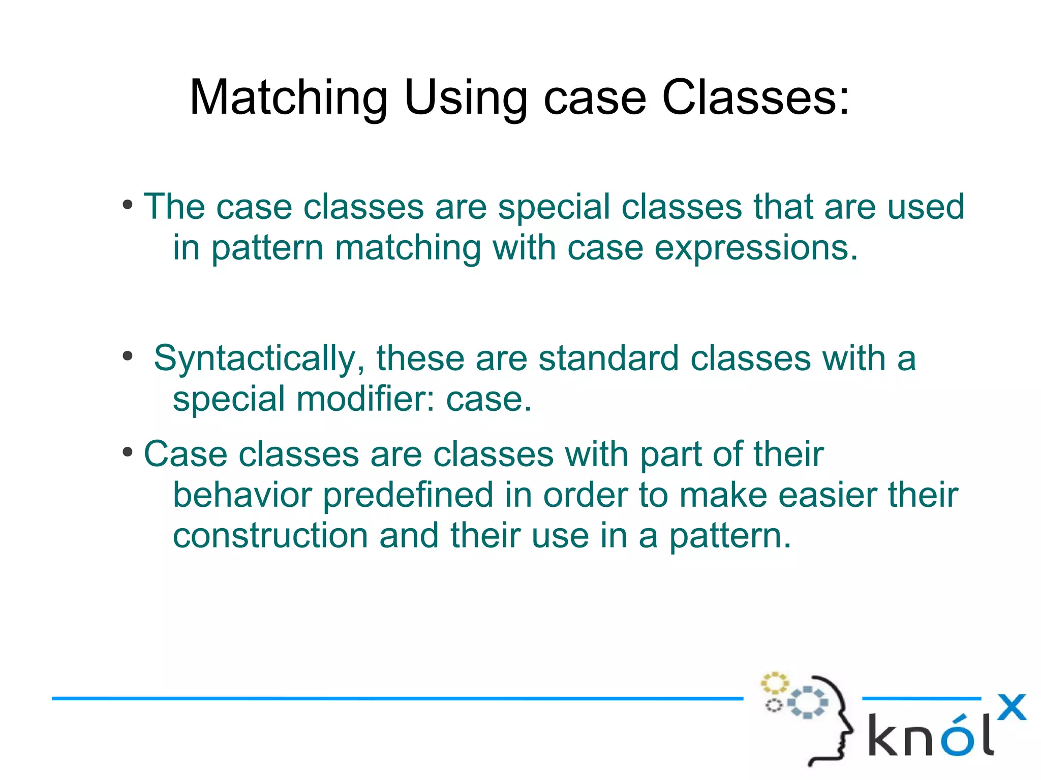 Matching Using case Classes:
●
    The case classes are special classes that are used
     in pattern matching with case expressions.

●
    Syntactically, these are standard classes with a
     special modifier: case.
●
    Case classes are classes with part of their
     behavior predefined in order to make easier their
     construction and their use in a pattern.
 