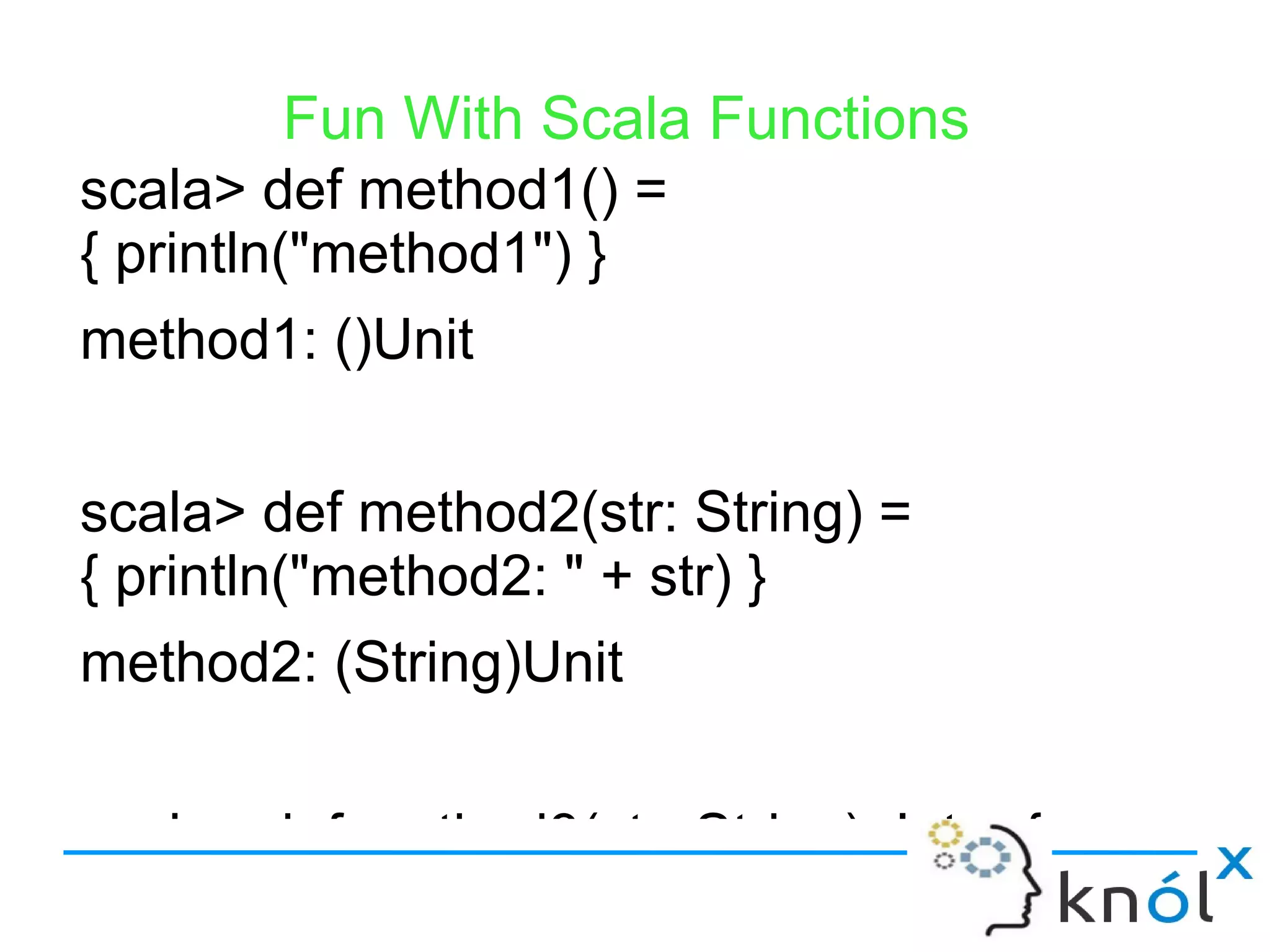 Fun With Scala Functions
scala> def method1() =
{ println("method1") }
method1: ()Unit


scala> def method2(str: String) =
{ println("method2: " + str) }
method2: (String)Unit


scala> def method3(str: String): Int = {
 