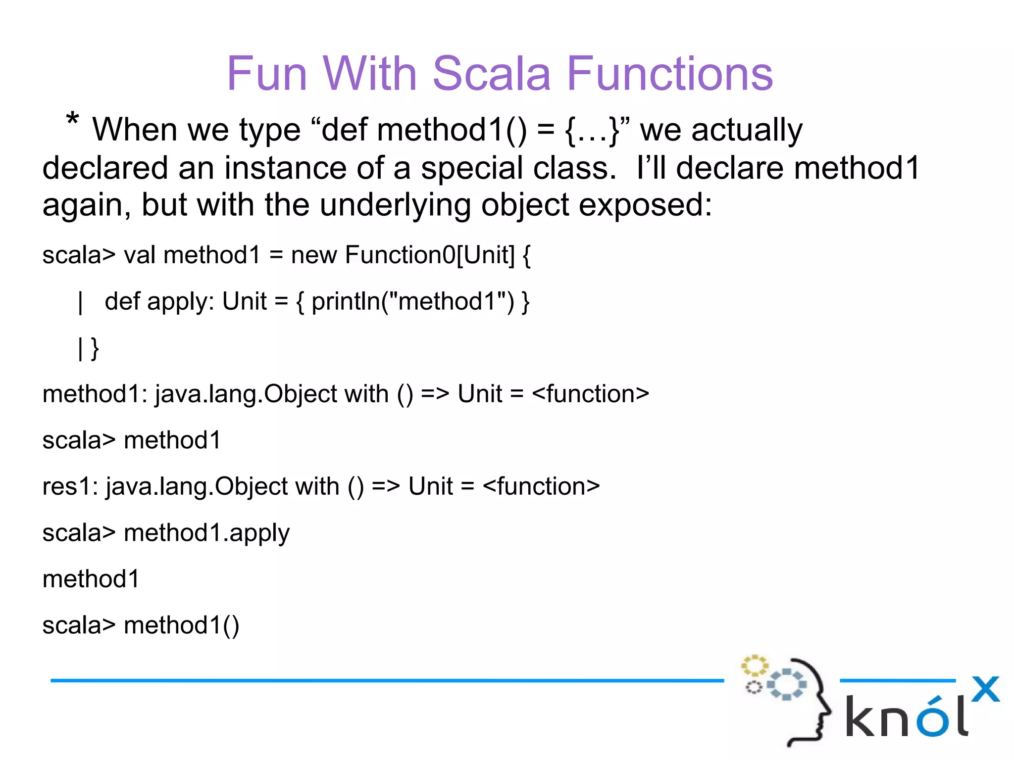 Fun With Scala Functions
  * When we type “def method1() = {…}” we actually
declared an instance of a special class. I’ll declare method1
again, but with the underlying object exposed:
scala> val method1 = new Function0[Unit] {
   | def apply: Unit = { println("method1") }
   |}
method1: java.lang.Object with () => Unit = <function>
scala> method1
res1: java.lang.Object with () => Unit = <function>
scala> method1.apply
method1
scala> method1()
 