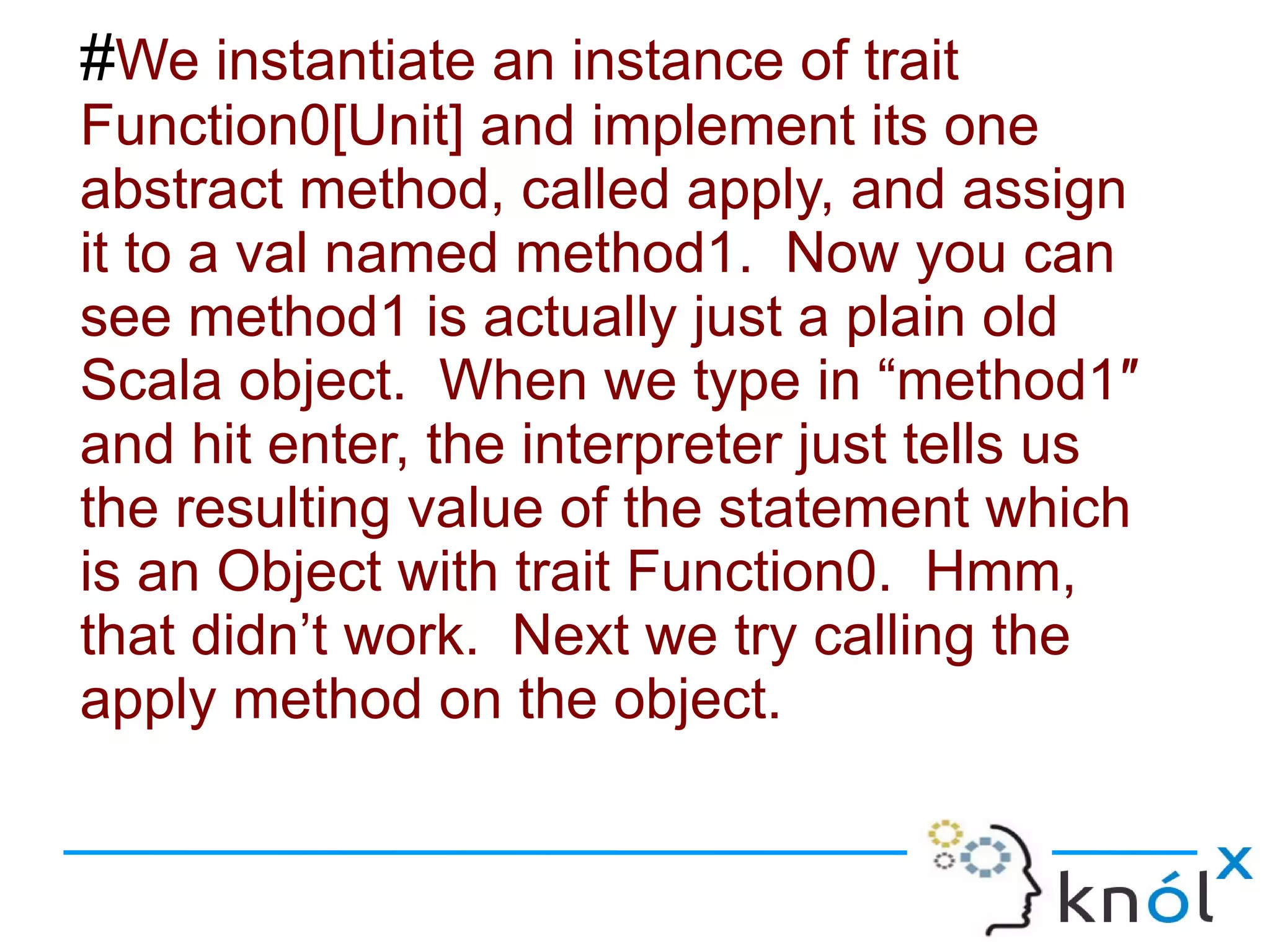 #We instantiate an instance of trait
Function0[Unit] and implement its one
abstract method, called apply, and assign
it to a val named method1. Now you can
see method1 is actually just a plain old
Scala object. When we type in “method1″
and hit enter, the interpreter just tells us
the resulting value of the statement which
is an Object with trait Function0. Hmm,
that didn’t work. Next we try calling the
apply method on the object.
 
