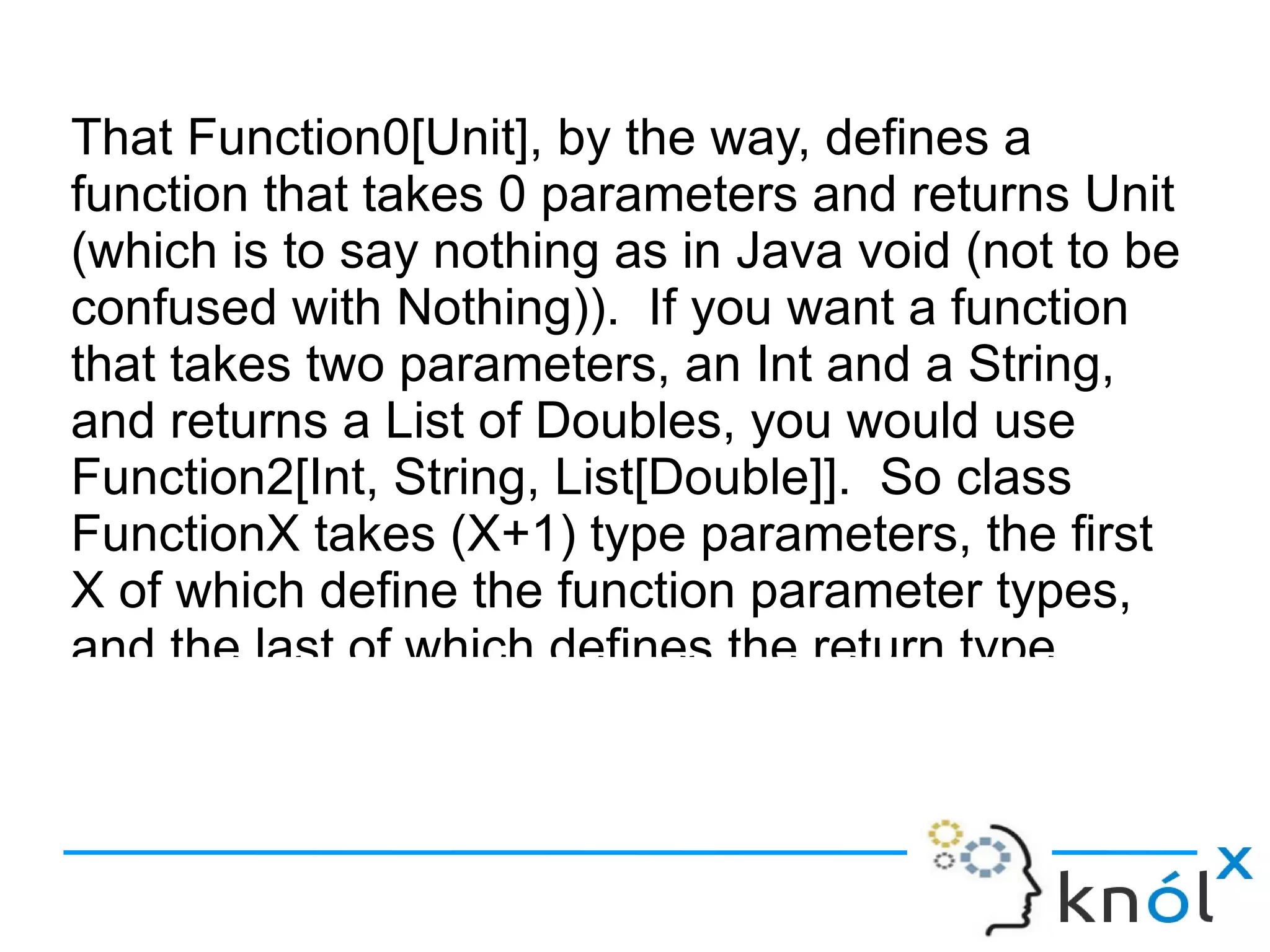 That Function0[Unit], by the way, defines a
function that takes 0 parameters and returns Unit
(which is to say nothing as in Java void (not to be
confused with Nothing)). If you want a function
that takes two parameters, an Int and a String,
and returns a List of Doubles, you would use
Function2[Int, String, List[Double]]. So class
FunctionX takes (X+1) type parameters, the first
X of which define the function parameter types,
and the last of which defines the return type.
 