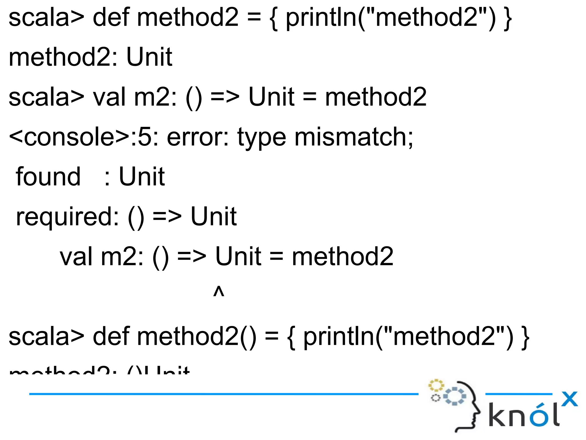scala> def method2 = { println("method2") }
method2: Unit
scala> val m2: () => Unit = method2
<console>:5: error: type mismatch;
found : Unit
required: () => Unit
    val m2: () => Unit = method2
                  ^
scala> def method2() = { println("method2") }
method2: ()Unit
 
