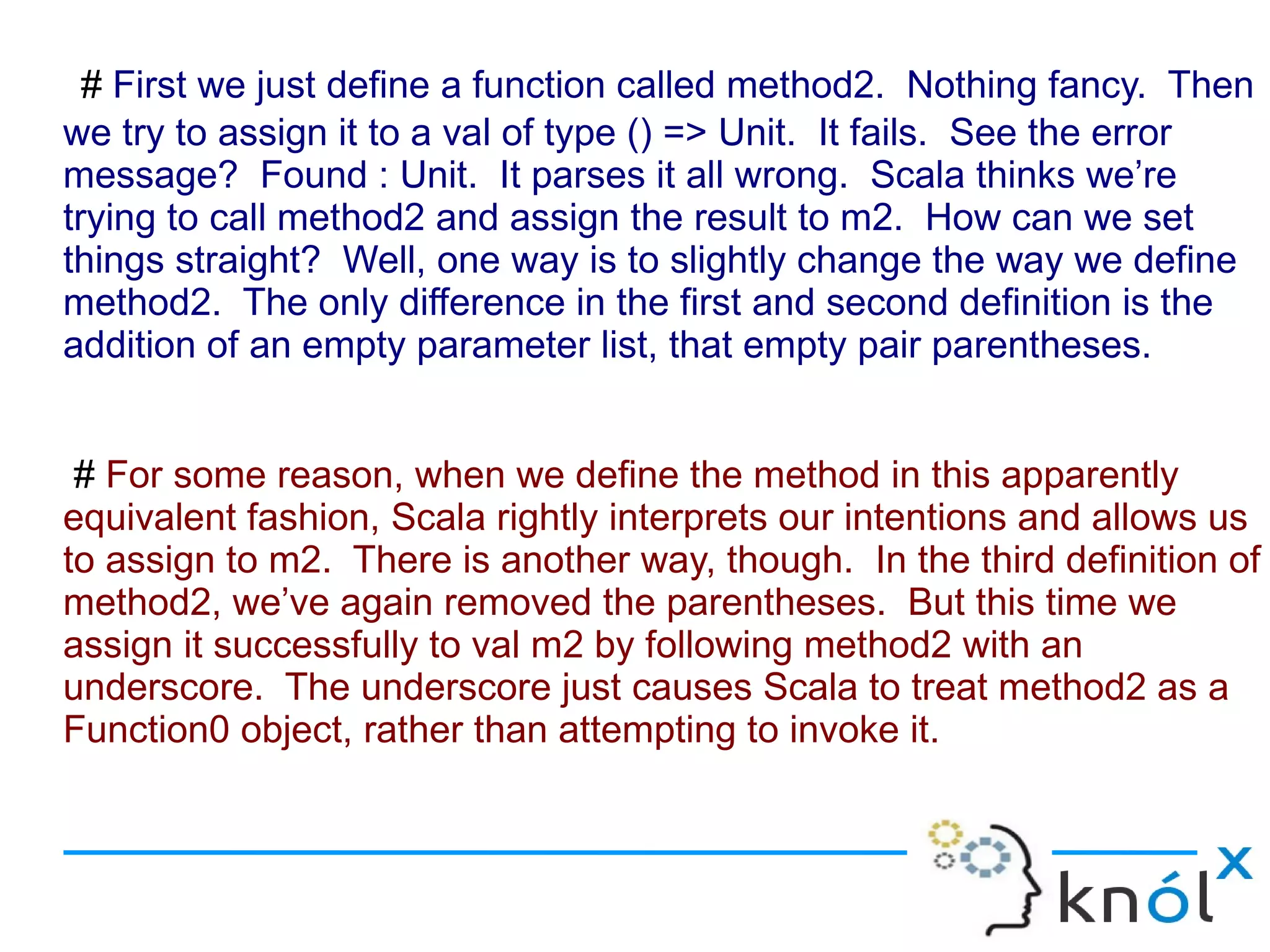 # First we just define a function called method2. Nothing fancy. Then
we try to assign it to a val of type () => Unit. It fails. See the error
message? Found : Unit. It parses it all wrong. Scala thinks we’re
trying to call method2 and assign the result to m2. How can we set
things straight? Well, one way is to slightly change the way we define
method2. The only difference in the first and second definition is the
addition of an empty parameter list, that empty pair parentheses.


 # For some reason, when we define the method in this apparently
equivalent fashion, Scala rightly interprets our intentions and allows us
to assign to m2. There is another way, though. In the third definition of
method2, we’ve again removed the parentheses. But this time we
assign it successfully to val m2 by following method2 with an
underscore. The underscore just causes Scala to treat method2 as a
Function0 object, rather than attempting to invoke it.
 