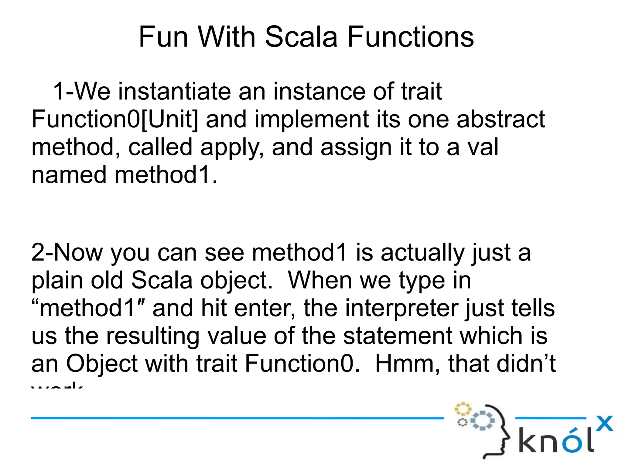 Fun With Scala Functions
 1-We instantiate an instance of trait
Function0[Unit] and implement its one abstract
method, called apply, and assign it to a val
named method1.


2-Now you can see method1 is actually just a
plain old Scala object. When we type in
“method1″ and hit enter, the interpreter just tells
us the resulting value of the statement which is
an Object with trait Function0. Hmm, that didn’t
work.
 