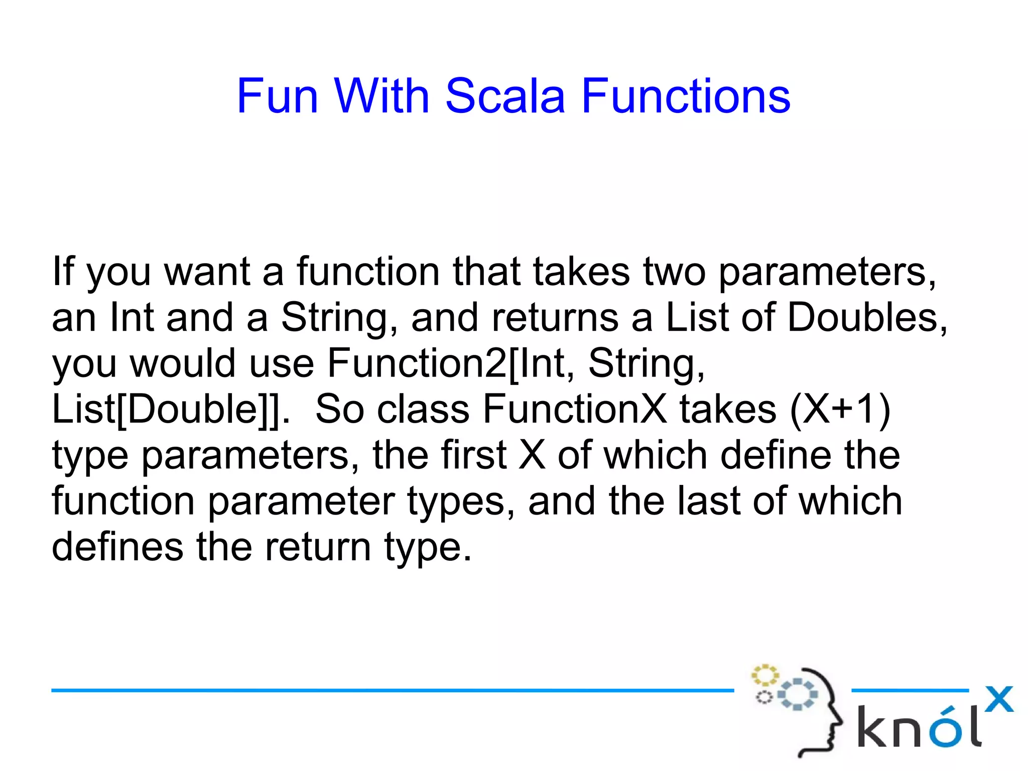 Fun With Scala Functions


If you want a function that takes two parameters,
an Int and a String, and returns a List of Doubles,
you would use Function2[Int, String,
List[Double]]. So class FunctionX takes (X+1)
type parameters, the first X of which define the
function parameter types, and the last of which
defines the return type.
 