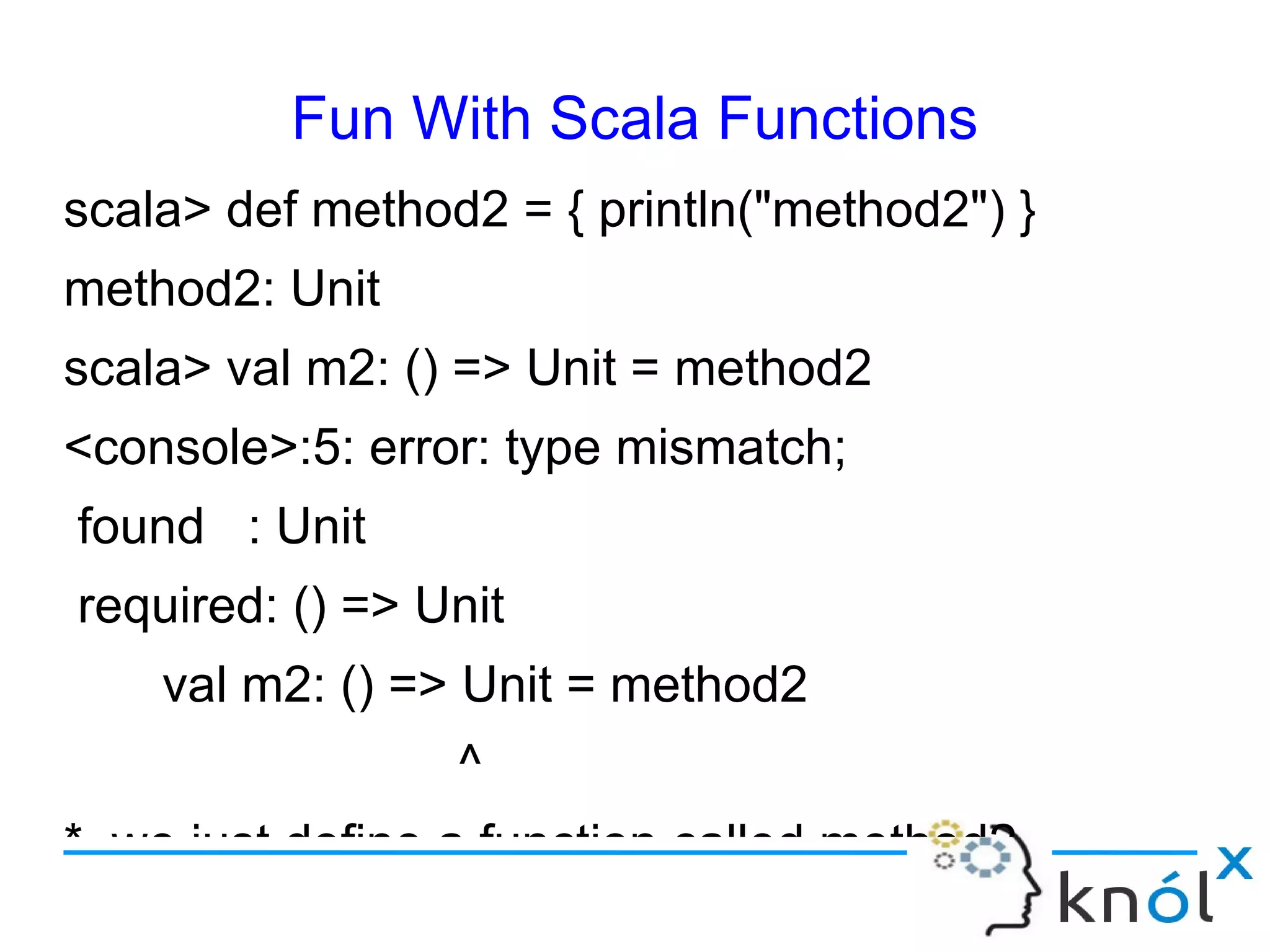Fun With Scala Functions
scala> def method2 = { println("method2") }
method2: Unit
scala> val m2: () => Unit = method2
<console>:5: error: type mismatch;
found : Unit
required: () => Unit
    val m2: () => Unit = method2
                 ^
* we just define a function called method2.
 