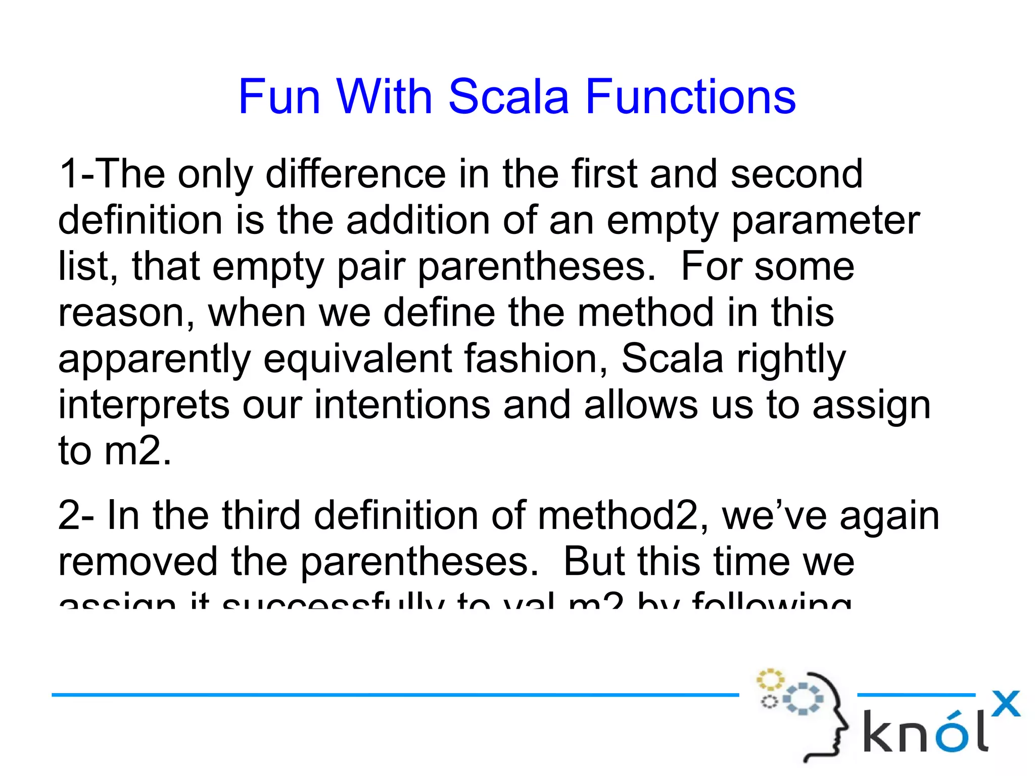 Fun With Scala Functions
1-The only difference in the first and second
definition is the addition of an empty parameter
list, that empty pair parentheses. For some
reason, when we define the method in this
apparently equivalent fashion, Scala rightly
interprets our intentions and allows us to assign
to m2.
2- In the third definition of method2, we’ve again
removed the parentheses. But this time we
assign it successfully to val m2 by following
 