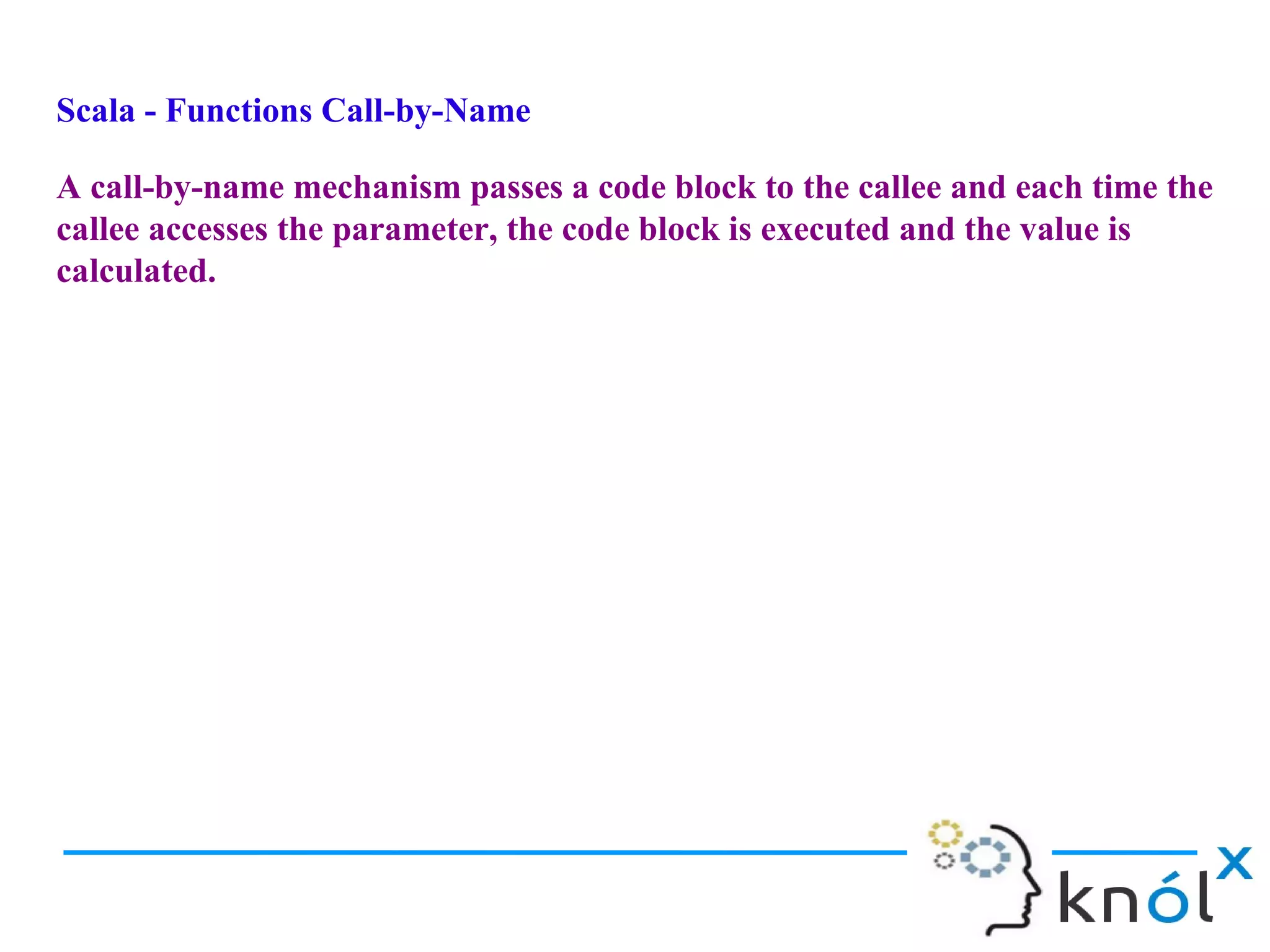 Scala - Functions Call-by-Name

A call-by-name mechanism passes a code block to the callee and each time the
callee accesses the parameter, the code block is executed and the value is
calculated.
 